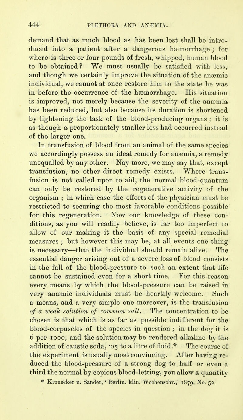 demand that as much blood as has been lost shall be intro- duced into a patient after a dangerous haemorrhage ; for where is three or four pounds of fresh, whipped, human blood to be obtained? We must usually be satisfied with less, and though we certainly improve the situation of the anaemic individual, we cannot at once restore him to the state he was in before the occurrence of the haemorrhage. His situation is improved, not merely because the severity of the anaemia has been reduced, but also because its duration is shortened by lightening the task of the blood-producing organs; it is as though a proportionately smaller loss had occurred instead of the larger one. In transfusion of blood from an animal of the same species we accordingly possess an ideal remedy for anaemia, a remedy unequalled by any other. Nay more, we may say that, except transfusion, no other direct remedy exists. Where trans- fusion is not called upon to aid, the normal blood-quantum can only be restored by the regenerative activity of the organism ; in which case the efforts of the physician must be restricted to securing the most favorable conditions possible for this regeneration. Now our knowledge of these con- ditions, as you will readily believe, is far too imperfect to allow of our making it the basis of any special remedial measures ; but however this may be, at all events one thing is necessary—that the individual should remain alive. The essential danger arising out of a severe loss of blood consists in the fall of the blood-pressure to such an extent that life cannot be sustained even for a short time. For this reason every means by which the blood-pressure can be raised in very anaemic individuals must be heartily welcome. Such a means, and a very simple one moreover, is the transfusion of a weak solution of common salt. The concentration to be chosen is that which is as far as possible indifferent for the blood-corpuscles of the species in question ; in the dog it is 6 per iooo, and the solution may be rendered alkaline by the addition of caustic soda, '05 to a litre of fluid.* The course of the experiment is usually most convincing. After having re- duced the blood-pressure of a strong dog to half or even a third the normal by copious blood-letting, you allow a quantity * Kroneeker u. Sander, ' Berlin. Min. Wochenschr.,' 1879, No. 52.