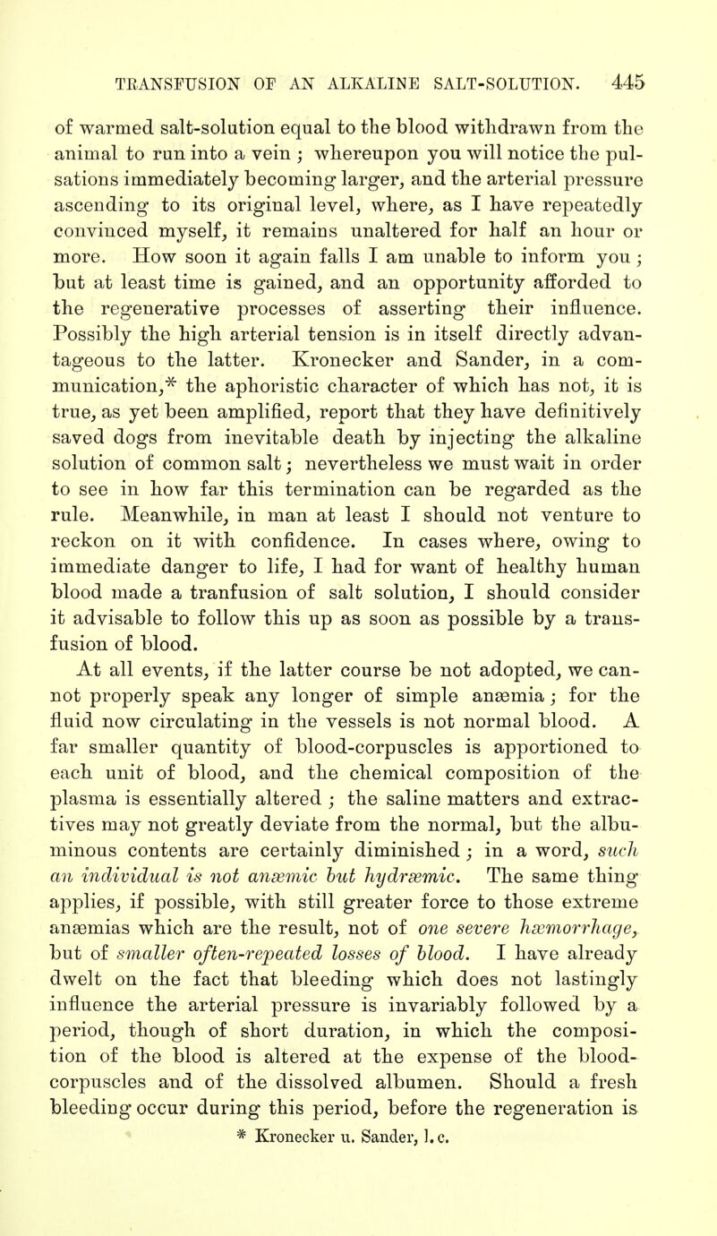 of warmed salt-solution equal to the blood withdrawn from the animal to run into a vein ; whereupon you will notice the pul- sations immediately becoming larger, and the arterial pressure ascending to its original level, where, as I have repeatedly convinced myself, it remains unaltered for half an hour or more. How soon it again falls I am unable to inform you; but at least time is gained, and an opportunity afforded to the regenerative processes of asserting their influence. Possibly the high arterial tension is in itself directly advan- tageous to the latter. Kronecker and Sander, in a com- munication,^ the aphoristic character of which has not, it is true, as yet been amplified, report that they have definitively saved dogs from inevitable death by injecting the alkaline solution of common salt; nevertheless we must wait in order to see in how far this termination can be regarded as the rule. Meanwhile, in man at least I should not venture to reckon on it with confidence. In cases where, owing to immediate danger to life, I had for want of healthy human blood made a tranfusion of salt solution, I should consider it advisable to follow this up as soon as possible by a trans- fusion of blood. At all events, if the latter course be not adopted, we can- not properly speak any longer of simple anasmia; for the fluid now circulating in the vessels is not normal blood. A far smaller quantity of blood-corpuscles is apportioned to each unit of blood, and the chemical composition of the plasma is essentially altered ; the saline matters and extrac- tives may not greatly deviate from the normal, but the albu- minous contents are certainly diminished ; in a word, such an individual is not ansemic but hydremic. The same thing applies, if possible, with still greater force to those extreme anaemias which are the result, not of one severe hemorrhage, but of smaller often-repeated losses of blood. I have already dwelt on the fact that bleeding which does not lastingly influence the arterial pressure is invariably followed by a period, though of short duration, in which the composi- tion of the blood is altered at the expense of the blood- corpuscles and of the dissolved albumen. Should a fresh bleeding occur during this period, before the regeneration is * Kronecker u, Sander, I.e.