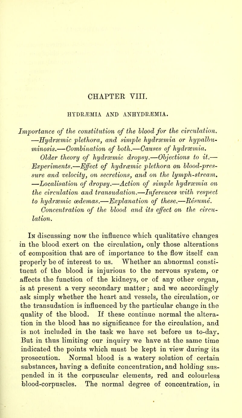 HYDREMIA AND ANHYDRiEMIA. Importance of the constitution of the blood for the circulation. —Hydrsemic plethora, and simple hydrsemia or hypalbu- minosis.—Combination of both.—Causes of hydrsemia. Older theory of hydremic dropsy.—Objections to it.— Experiments.—Effect of hydremic plethora on blood-pres- sure and velocity, on secretions, and on the lymph-stream. —Localisation of dropsy.—Action of simple hydrsemia on the circulation and transudation.—Inferences with respect to hydrsemic oedemas.—Explanation of these.—Resume. Concentration of the blood and its effect on the circu- lation. In discussing now the influence which qualitative changes in the blood exert on the circulation, only those alterations of composition that are of importance to the flow itself can properly be of interest to us. Whether an abnormal consti- tuent of the blood is injurious to the nervous system, or affects the function of the kidneys, or of any other organ, is at present a very secondary matter; and we accordingly ask simply whether the heart and vessels, the circulation, or the transudation is influenced by the particular change in the quality of the blood. If these continue normal the altera- tion in the blood has no significance for the circulation, and is not included in the task we have set before us to-day. But in thus limiting our inquiry we have at the same time indicated the points which must be kept in view during its prosecution. Normal blood is a watery solution of certain substances, having a definite concentration, and holding sus- pended in it the corpuscular elements, red and colourless blood-corpuscles. The normal degree of concentration, in