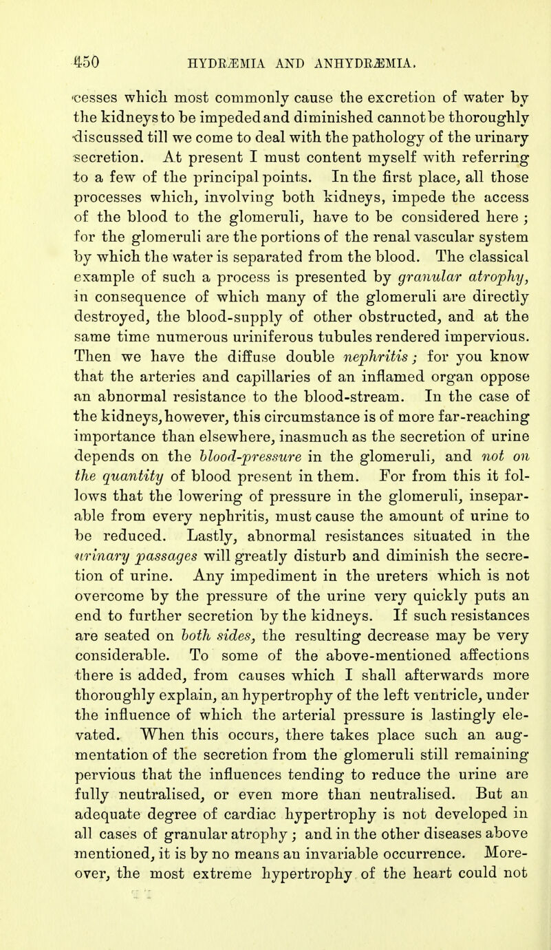 ■cesses which most commonly cause the excretion of water by the kidneys to be impeded and diminished cannot be thoroughly -discussed till we come to deal with the pathology of the urinary secretion. At present I must content myself with referring to a few of the principal points. In the first place,, all those processes which, involving both kidneys, impede the access of the blood to the glomeruli, have to be considered here ; for the glomeruli are the portions of the renal vascular system by which the water is separated from the blood. The classical example of such a process is presented by granular atrophy, in consequence of which many of the glomeruli are directly destroyed, the blood-supply of other obstructed, and at the same time numerous uriniferous tubules rendered impervious. Then we have the diffuse double nephritis; for you know that the arteries and capillaries of an inflamed organ oppose an abnormal resistance to the blood-stream. In the case of the kidneys, however, this circumstance is of more far-reaching importance than elsewhere, inasmuch as the secretion of urine depends on the blood-pressure in the glomeruli, and not on the quantity of blood present in them. For from this it fol- lows that the lowering of pressure in the glomeruli, insepar- able from every nephritis, must cause the amount of urine to be reduced. Lastly, abnormal resistances situated in the urinary passages will greatly disturb and diminish the secre- tion of urine. Any impediment in the ureters which is not overcome by the pressure of the urine very quickly puts an end to further secretion by the kidneys. If such resistances are seated on both sides, the resulting decrease may be very considerable. To some of the above-mentioned affections there is added, from causes which I shall afterwards more thoroughly explain, an hypertrophy of the left ventricle, under the influence of which the arterial pressure is lastingly ele- vated. When this occurs, there takes place such an aug'- mentation of the secretion from the glomeruli still remaining pervious that the influences tending to reduce the urine are fully neutralised, or even more than neutralised. But an adequate degree of cardiac hypertrophy is not developed in all cases of granular atrophy ; and in the other diseases above mentioned, it is by no means an invariable occurrence. More- over, the most extreme hypertrophy of the heart could not