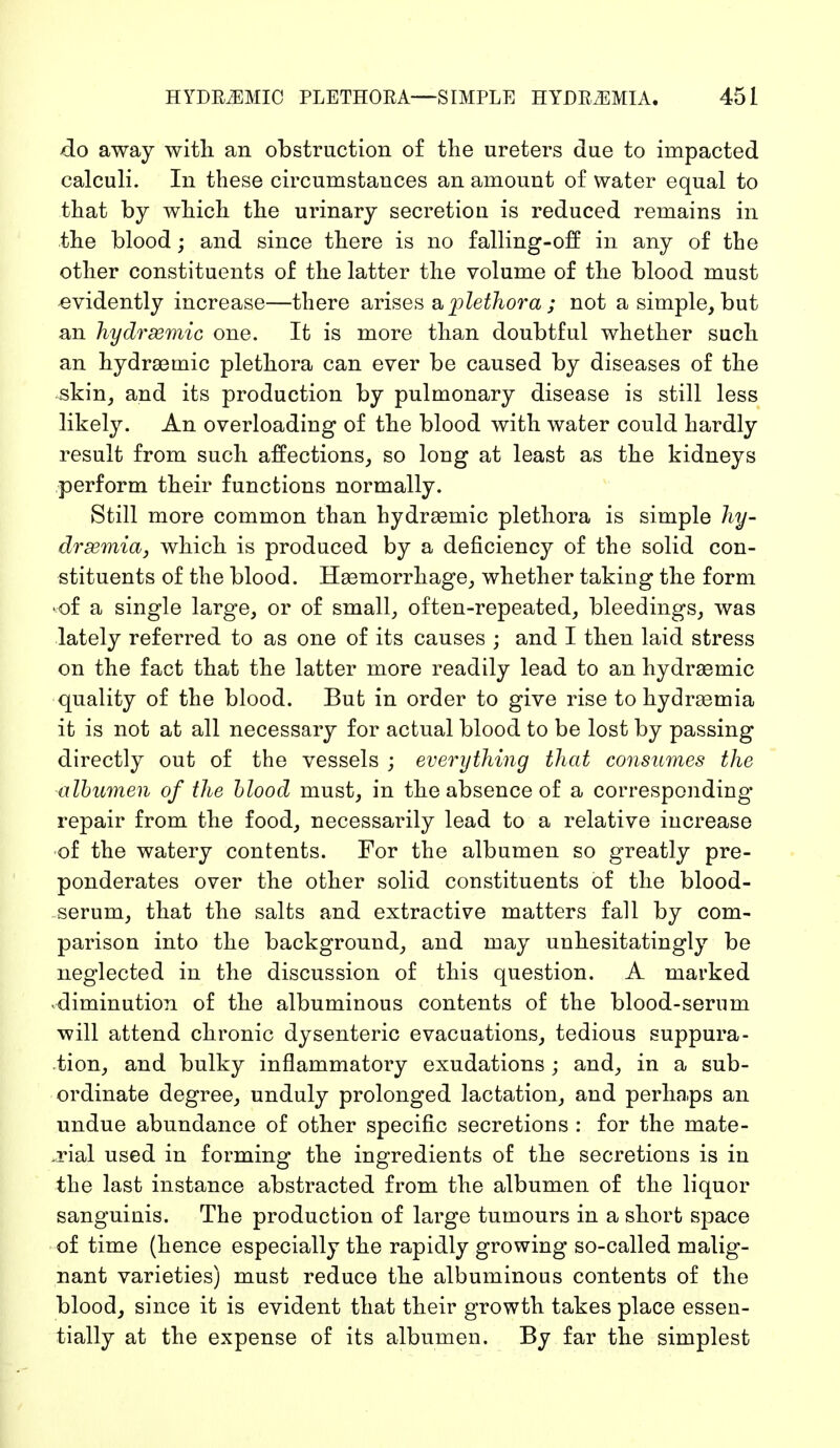 do away with an obstruction of the ureters due to impacted calculi. In these circumstances an amount of water equal to that by which the urinary secretion is reduced remains in the blood; and since there is no falling-off in any of the other constituents of the latter the volume of the blood must evidently increase—there arises a plethora ; not a simple, but an hydrsemic one. It is more than doubtful whether such an hydremic plethora can ever be caused by diseases of the skin, and its production by pulmonary disease is still less likely. An overloading of the blood with water could hardly result from such affections, so long at least as the kidneys perform their functions normally. Still more common than hydremic plethora is simple hy- dremia, which is produced by a deficiency of the solid con- stituents of the blood. Hemorrhage, whether taking the form ■ of a single large, or of small, often-repeated, bleedings, was lately referred to as one of its causes ; and I then laid stress on the fact that the latter more readily lead to an hydrsemic quality of the blood. But in order to give rise to hydremia it is not at all necessary for actual blood to be lost by passing directly out of the vessels ; everything that consumes the albumen of the blood must, in the absence of a corresponding- repair from the food, necessarily lead to a relative increase of the watery contents. For the albumen so greatly pre- ponderates over the other solid constituents of the blood- serum, that the salts and extractive matters fall by com- parison into the background, and may unhesitatingly be neglected in the discussion of this question. A marked diminution of the albuminous contents of the blood-sernm will attend chronic dysenteric evacuations, tedious suppura- tion, and bulky inflammatory exudations ; and, in a sub- ordinate degree, unduly prolonged lactation, and perhaps an undue abundance of other specific secretions : for the mate- .rial used in forming the ingredients of the secretions is in the last instance abstracted from the albumen of the liquor sanguinis. The production of large tumours in a short space of time (hence especially the rapidly growing so-called malig- nant varieties) must reduce the albuminous contents of the blood, since it is evident that their growth takes place essen- tially at the expense of its albumen. By far the simplest