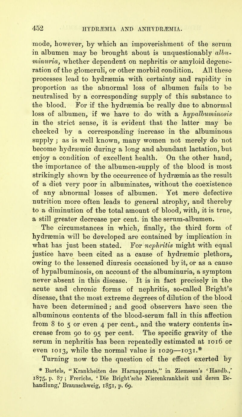 mode, however, by which an impoverishment of the serum in albumen may be brought about is unquestionably albu- minuria, whether dependent on nephritis or amyloid degene- ration of the glomeruli, or other morbid condition. All these processes lead to hydraemia with certainty and rapidity in proportion as the abnormal loss of albumen fails to be neutralised by a corresponding supply of this substance to the blood. For if the hydraemia be really due to abnormal loss of albumen, if we have to do with a hypalbuminosis in the strict sense, it is evident that the latter may be checked by a corresponding increase in the albuminous supply ; as is well known, many women not merely do not become hydremic during a long and abundant lactation, but enjoy a condition of excellent health. On the other hand, the importance of the albumen-supply of the blood is most strikingly shown by the occurrence of hydraemia as the result of a diet very poor in albuminates, without the coexistence of any abnormal losses of albumen. Yet mere defective nutrition more often leads to general atrophy, and thereby to a diminution of the total amount of blood, with, it is true,, a still greater decrease per cent, in the serum-albumen. The circumstances in which, finally, the third form of hydraemia will be developed are contained by implication in what has just been stated. For nephritis might with equal justice have been cited as a cause of hydraemic plethora, owing to the lessened diuresis occasioned by it, or as a cause of hypalbuminosis, on account of the albuminuria, a symptom never absent in this disease. It is in fact precisely in the acute and chronic forms of nephritis, so-called Bright's disease, that the most extreme degrees of dilution of the blood have been determined; and good observers have seen the albuminous contents of the blood-serum fall in this affection from 8 to 5 or even 4 per cent., and the watery contents in- crease from 90 to 95 per cent. The specific gravity of the serum in nephritis has been repeatedly estimated at 1016 or even 1013, while the normal value is 1029—1031.* Turning now to the question of the effect exerted by * Bartels, Krankheiten des Harnapparats, in Ziemssen's 4Handb.,* 1875, p. 87 ; Frerichs, * Die Bright'sche Nierenkrankheit und deren Be- handlung/ Brannschweig, 1851, p. 69.