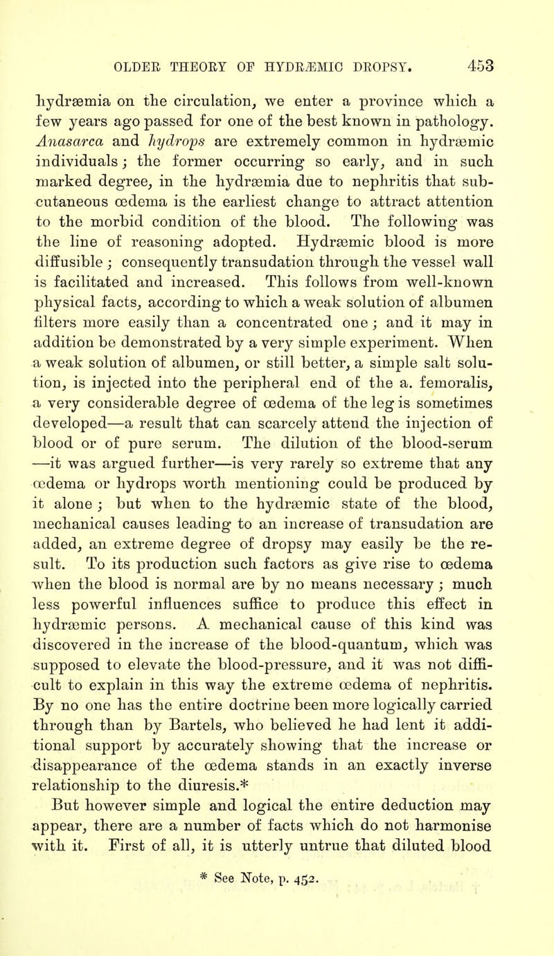 hydrsemia on the circulation, we enter a province which a few years ago passed for one of the best known in pathology. Anasarca and hydrops are extremely common in hydrasmic individuals; the former occurring so early, and in such marked degree, in the hydrsemia due to nephritis that sub- cutaneous oedema is the earliest change to attract attention to the morbid condition of the blood. The following was the line of reasoning adopted. Hydrsemic blood is more diffusible ; consequently transudation through the vessel wall is facilitated and increased. This follows from well-known physical facts, according to which a weak solution of albumen filters more easily than a concentrated one ; and it may in addition be demonstrated by a very simple experiment. When a weak solution of albumen, or still better, a simple salt solu- tion, is injected into the peripheral end of the a. femoralis, a very considerable degree of oedema of the leg is sometimes developed—a result that can scarcely attend the injection of blood or of pure serum. The dilution of the blood-serum —it was argued further—is very rarely so extreme that any oedema or hydrops worth mentioning could be produced by it alone ; but when to the hydraemic state of the blood, mechanical causes leading to an increase of transudation are added, an extreme degree of dropsy may easily be the re- sult. To its production such factors as give rise to oedema when the blood is normal are by no means necessary ; much less powerful influences suffice to produce this effect in hydraemic persons. A mechanical cause of this kind was discovered in the increase of the blood-quantum, which was supposed to elevate the blood-pressure, and it was not diffi- cult to explain in this way the extreme oedema of nephritis. By no one has the entire doctrine been more logically carried through than by Bartels, who believed he had lent it addi- tional support by accurately showing that the increase or disappearance of the oedema stands in an exactly inverse relationship to the diuresis.* But however simple and logical the entire deduction may appear, there are a number of facts which do not harmonise with it. First of all, it is utterly untrue that diluted blood * See Note, p. 45.2.