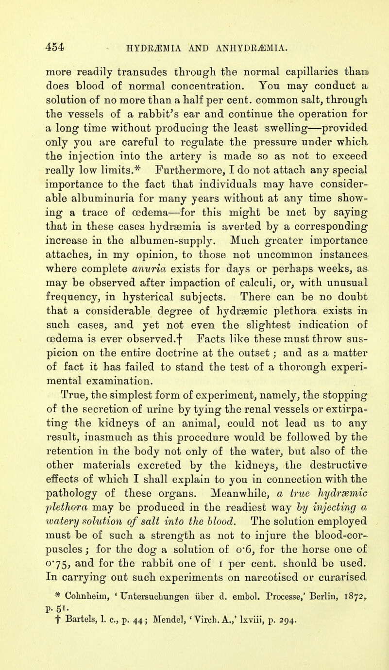 more readily transudes through the normal capillaries than does blood of normal concentration. You may conduct a solution of no more than a half per cent, common salt, through the vessels of a rabbit's ear and continue the operation for a long time without producing the least swelling—provided only you are careful to regulate the pressure under which the injection into the artery is made so as not to exceed really low limits.* Furthermore, I do not attach any special importance to the fact that individuals may have consider- able albuminuria for many years without at any time show- ing a trace of oedema—for this might be met by saying that in these cases hydraemia is averted by a corresponding increase in the albumen-supply. Much greater importance attaches, in my opinion, to those not uncommon instances where complete anuria exists for days or perhaps weeks, as may be observed after impaction of calculi, or, with unusual frequency, in hysterical subjects. There can be no doubt that a considerable degree of hydremic plethora exists in such cases, and yet not even the slightest indication of oedema is ever observed.f Facts like these must throw sus- picion on the entire doctrine at the outset; and as a matter of fact it has failed to stand the test of a thorough experi- mental examination. True, the simplest form of experiment, namely, the stopping of the secretion of urine by tying the renal vessels or extirpa- ting the kidneys of an animal, could not lead us to any result, inasmuch as this procedure would be followed by the retention in the body not only of the water, but also of the other materials excreted by the kidneys, the destructive effects of which I shall explain to you in connection with the pathology of these organs. Meanwhile, a true hydrsemie plethora may be produced in the readiest way by injecting a watery solution of salt into the blood. The solution employed must be of such a strength as not to injure the blood-cor- puscles ; for the dog a solution of 0'6, for the horse one of o*75, and for the rabbit one of i per cent, should be used. In carrying out such experiments on narcotised or curarised. * Cohnheim, ' Untersuchungen über d. einbol. Processe,' Berlin, 1872,. f Bartels, 1. c., p. 44; Mendel, 'Virch.A.,' lxviii, p. 294.