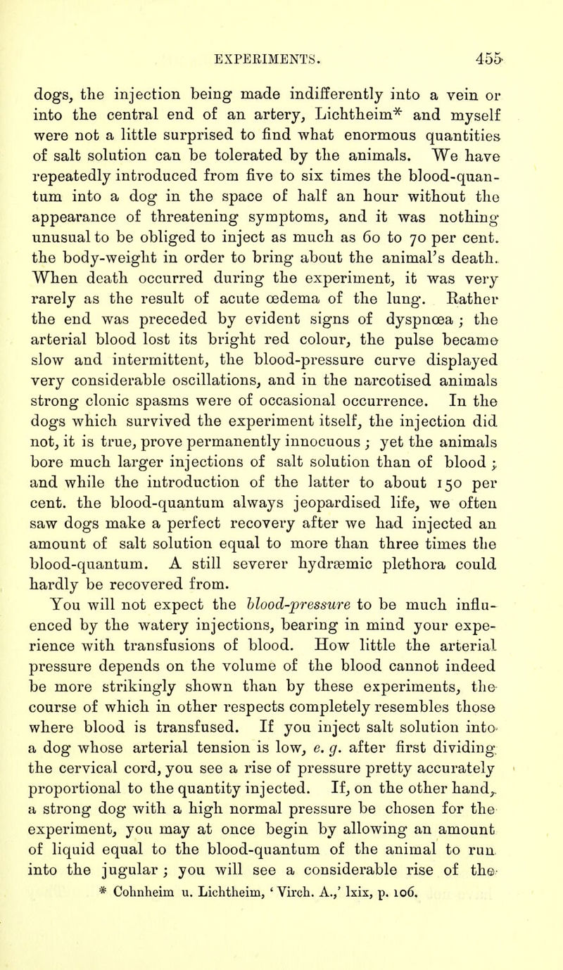 dogs, the injection being made indifferently into a vein or into the central end of an artery, Lichtheim* and myself were not a little surprised to find what enormous quantities of salt solution can be tolerated by the animals. We have repeatedly introduced from five to six times the blood-quan- tum into a dog in the space of half an hour without the appearance of threatening symptoms, and it was nothing unusual to be obliged to inject as much as 60 to 70 per cent, the body-weight in order to bring about the animal's death. When death occurred during the experiment, it was very rarely as the result of acute oedema of the lung. Rather the end was preceded by evident signs of dyspnoea ; the arterial blood lost its bright red colour, the pulse became slow and intermittent, the blood-pressure curve displayed very considerable oscillations, and in the narcotised animals strong clonic spasms were of occasional occurrence. In the dogs which survived the experiment itself, the injection did not, it is true, prove permanently innocuous ; yet the animals bore much larger injections of salt solution than of blood ; and while the introduction of the latter to about 150 per cent, the blood-quantum always jeopardised life, we often saw dogs make a perfect recovery after we had injected an amount of salt solution equal to more than three times the blood-quantum. A still severer hydrasmic plethora could hardly be recovered from. You will not expect the blood-pressure to be much influ- enced by the watery injections, bearing in mind your expe- rience with transfusions of blood. How little the arterial pressure depends on the volume of the blood cannot indeed be more strikingly shown than by these experiments, the- course of which in other respects completely resembles those where blood is transfused. If you inject salt solution into a dog whose arterial tension is low, e. g. after first dividing the cervical cord, you see a rise of pressure pretty accurately proportional to the quantity injected. If, on the other hand,, a strong dog with a high normal pressure be chosen for the experiment, you may at once begin by allowing an amount of liquid equal to the blood-quantum of the animal to run into the jugular ; you will see a considerable rise of the- * Cohnheim u. Lichtheim, 4 Virch. A.,' lxix, p. 106.