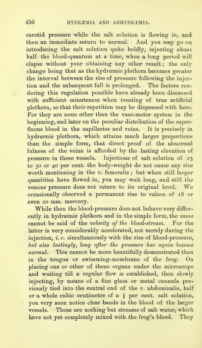 carotid pressure while the salt solution is flowing in, and then an immediate return to normal. And you may go on introducing the salt solution quite boldly, injecting about half the blood-quantum at a time, when a long period will elapse without your obtaining any other result; the only change being that as the hydrasmic plethora becomes greater the interval between the rise of pressure following the injec- tion and the subsequent fall is prolonged. The factors ren- dering this regulation possible have already been discussed with sufficient minuteness when treating of true artificial plethora, so that their repetition may be dispensed with here. For they are none other than the vaso-motor system in the beginning, and later on the peculiar distribution of the super- fluous blood in the capillaries and veins. It is precisely in hydrasmic plethora, which attains much larger proportions than the simple form, that direct proof of the abnormal fulness of the veins is afforded by the lasting elevation of pressure in these vessels. Injections of salt solution of 25 to 30 or 40 per cent, the body-weight do not cause any rise worth mentioning in the v. femoralis ; but when still larger quantities have flowed in, you may wait long, and still the venous pressure does not return to its original level. We occasionally observed a permanent rise to values of 18 or even 20 mm. mercury. While then the blood-pressure does not behave very differ- ently in hydrasmic plethora and in the simple form, the same cannot be said of the velocity of the blood-stream. For the latter is very considerably accelerated, not merely during the injection, i. e. simultaneously with the rise of blood-pressure, but also lastinglyj long after the pressure has again become normal. This cannot be more beautifully demonstrated than in the tongue or swimming-membrane of the frog. On placing one or other of these organs under the microscope and waiting till a regular flow is established, then slowly injecting, by means of a fine glass or metal cannula pre- viously tied into the central end of the v. abdominalis, half or a whole cubic centimetre of a \ per cent, salt solution, you very soon notice clear bands in the blood of the larger vessels. These are nothing but streams of salt water, which have not yet completely mixed with the frog's blood. They