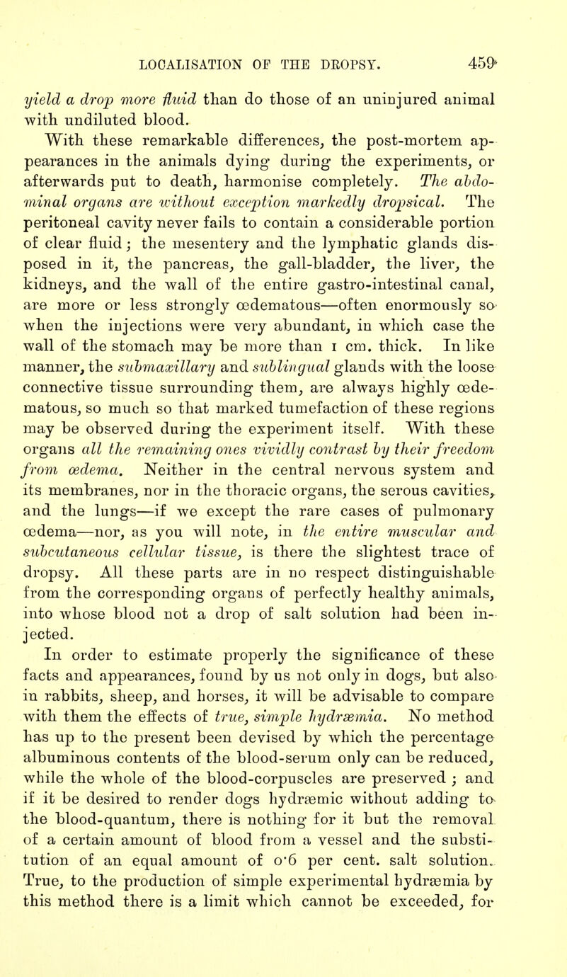 LOCALISATION OF THE DROPSY. 459> yield a drop more fluid than do those of an uninjured animal with undiluted blood. With these remarkable differences, the post-mortem ap- pearances in the animals dying during the experiments, or afterwards put to death, harmonise completely. The abdo- minal organs are without exception markedly dropsical. The peritoneal cavity never fails to contain a considerable portion of clear fluid; the mesentery and the lymphatic glands dis- posed in it, the pancreas, the gall-bladder, the liver, the kidneys, and the wall of the entire gastro-intestinal canal, are more or less strongly cedematous—often enormously so when the injections were very abundant, in which case the wall of the stomach may be more than i cm. thick. In like manner, the submaxillary and sublingual glands with the loose connective tissue surrounding them, are always highly cede- matous, so much so that marked tumefaction of these regions may be observed during the experiment itself. With these organs all the remaining ones vividly contrast by their freedom from oedema. Neither in the central nervous system and its membranes, nor in the thoracic organs, the serous cavities,, and the lungs—if we except the rare cases of pulmonary oedema—nor, as you will note, in the entire muscular and subcutaneous cellular tissue, is there the slightest trace of dropsy. All these parts are in no respect distinguishable from the corresponding organs of perfectly healthy animals, into whose blood not a drop of salt solution had been in- jected. In order to estimate properly the significance of these facts and appearances, found by us not only in dogs, but also in rabbits, sheep, and horses, it will be advisable to compare with them the effects of true, simple hydrsemia. No method has up to the present been devised by which the percentage albuminous contents of the blood-serum only can be reduced, while the whole of the blood-corpuscles are preserved ; and if it be desired to render dogs hydremic without adding to the blood-quantum, there is nothing for it but the removal of a certain amount of blood from a vessel and the substi- tution of an equal amount of o*6 per cent, salt solution. True, to the production of simple experimental hydrasmia by this method there is a limit which cannot be exceeded, for