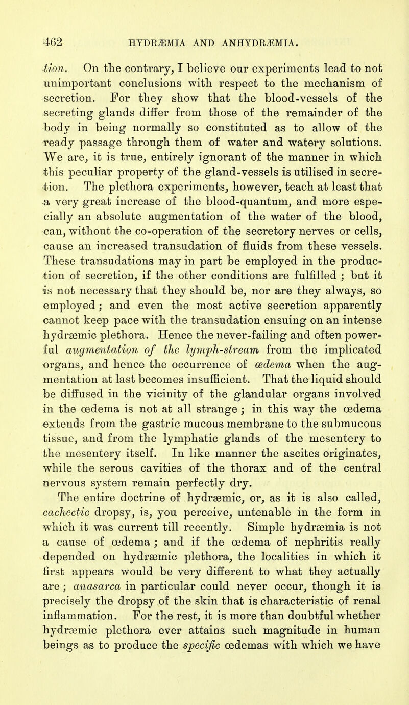 Mori. On the contrary, I believe our experiments lead to not unimportant conclusions with respect to the mechanism of secretion. For they show that the blood-vessels of the secreting glands differ from those of the remainder of the body in being normally so constituted as to allow of the ready passage through them of water and watery solutions. We are, it is true, entirely ignorant of the manner in which -this peculiar property of the gland-vessels is utilised in secre- tion. The plethora experiments, however, teach at least that a very great increase of the blood-quantum, and more espe- cially an absolute augmentation of the water of the blood, can, without the co-operation of the secretory nerves or cells, cause an increased transudation of fluids from these vessels. These transudations may in part be employed in the produc- tion of secretion, if the other conditions are fulfilled ; but it is not necessary that they should be, nor are they always, so employed and even the most active secretion apparently cannot keep pace with the transudation ensuing on an intense hydraemic plethora. Hence the never-failing and often power- ful augmentation of the lymph-stream from the implicated organs, and hence the occurrence of oedema when the aug- mentation at last becomes insufficient. That the liquid should be diffused in the vicinity of the glandular organs involved in the oedema is not at all strange ; in this way the oedema extends from the gastric mucous membrane to the submucous tissue, and from the lymphatic glands of the mesentery to the mesentery itself. In like manner the ascites originates, while the serous cavities of the thorax and of the central nervous system remain perfectly dry. The entire doctrine of hydraemic, or, as it is also called, cachectic dropsy, is, you perceive, untenable in the form in which it was current till recently. Simple hydraemia is not a cause of oedema ; and if the oedema of nephritis really depended on hydraemic plethora, the localities in which it first appears would be very different to what they actually are \ anasarca in particular could never occur, though it is precisely the dropsy of the skin that is characteristic of renal inflammation. For the rest, it is more than doubtful whether hydraemic plethora ever attains such magnitude in human beings as to produce the specific oedemas with which we have