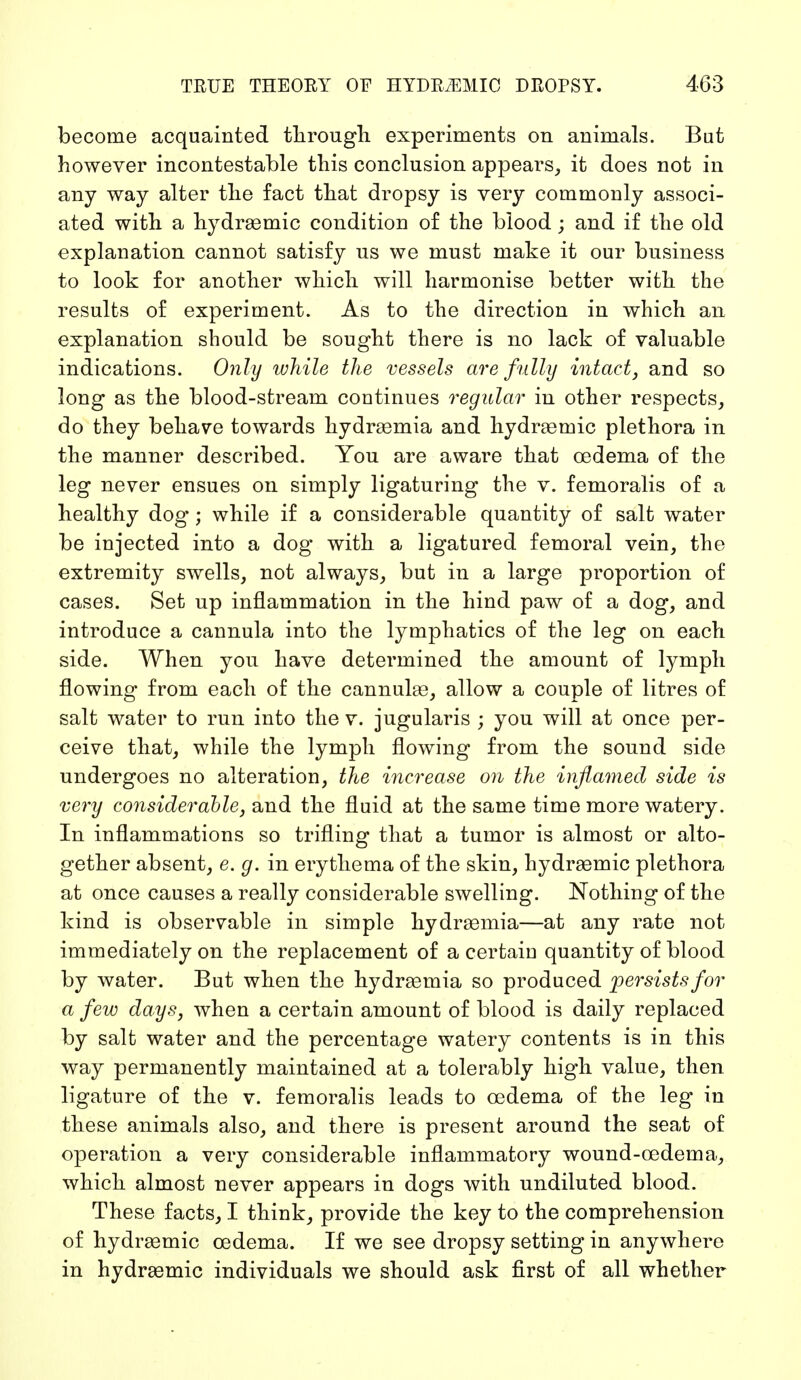 become acquainted through experiments on animals. But however incontestable this conclusion appears, it does not in any way alter the fact that dropsy is very commonly associ- ated with a hydraemic condition of the blood; and if the old explanation cannot satisfy us we must make it our business to look for another which will harmonise better with the results of experiment. As to the direction in which an explanation should be sought there is no lack of valuable indications. Only while the vessels are fully intact, and so long as the blood-stream continues regular in other respects, do they behave towards hydraemia and hydraernic plethora in the manner described. You are aware that oedema of the leg never ensues on simply ligaturing the v. femoralis of a healthy dog; while if a considerable quantity of salt water be injected into a dog with a ligatured femoral vein, the extremity swells, not always, but in a large proportion of cases. Set up inflammation in the hind paw of a dog, and introduce a cannula into the lymphatics of the leg on each side. When you have determined the amount of lymph flowing from each of the cannulas, allow a couple of litres of salt water to run into the v. jugularis ; you will at once per- ceive that, while the lymph flowing from the sound side undergoes no alteration, the increase on the inflamed side is very considerable, and the fluid at the same time more watery. In inflammations so trifling that a tumor is almost or alto- gether absent, e. g. in erythema of the skin, hydraemic plethora at once causes a really considerable swelling. Nothing of the kind is observable in simple hydraemia—at any rate not immediately on the replacement of a certain quantity of blood by water. But when the hydraemia so produced persists for a few days, when a certain amount of blood is daily replaced by salt water and the percentage watery contents is in this way permanently maintained at a tolerably high value, then ligature of the v. femoralis leads to oedema of the leg in these animals also, and there is present around the seat of operation a very considerable inflammatory wound-oedema, which almost never appears in dogs with undiluted blood. These facts, I think, provide the key to the comprehension of hydrasrnic oedema. If we see dropsy setting in anywhere in hydraemic individuals we should ask first of all whether