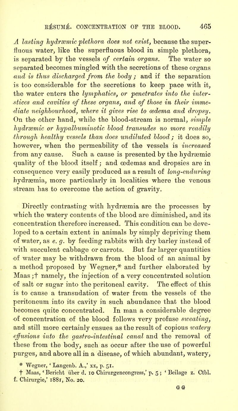 A lasting hydrsemic 'plethora does not exist, because the super- fluous water, like the superfluous blood in simple plethora, is separated by the vessels of certain organs. The water so separated becomes mingled with the secretions of these organs and is thus discharged from the body ; and if the separation is too considerable for the secretions to keep pace with it, the water enters the lymphatics, or penetrates into the inter- stices and cavities of these organs, and of those in their imme- diate neighbourhood, where it gives rise to oedema and dropsy. On the other hand, while the blood-stream is normal, simple hydrsemic or hypalbuminotic blood transudes no more readily through healthy vessels than does undiluted blood ; it does so, however, when the permeability of the vessels is increased from any cause. Such a cause is presented by the hydraemic quality of the blood itself; and oedemas and dropsies are in consequence very easily produced as a result of long-enduring hydraemia, more particularly in localities where the venous stream has to overcome the action of gravity. Directly contrasting with hydremia are the processes by which the watery contents of the blood are diminished, and its -concentration therefore increased. This condition can be deve- loped to a certain extent in animals by simply depriving them of water, as e. g. by feeding rabbits with dry barley instead of with succulent cabbage or carrots. But far larger quantities of water may be withdrawn from the blood of an animal by a method proposed by Wegner,* and further elaborated by Maas ;f namely, the injection of a very concentrated solution of salt or sugar into the peritoneal cavity. The effect of this is to cause a transudation of water from the vessels of the peritoneum into its cavity in such abundance that the blood becomes quite concentrated. In man a considerable degree of concentration of the blood follows very profuse sweating, and still more certainly ensues as the result of copious watery effusions into the gastro-intestinal canal and the removal of these from the body, such as occur after the use of powerful purges, and above all in a disease, of which abundant, watery, * Wegner, ' Langenb. A.,' xx, p. 51. f Maas, 'Bericht über d. 10 Chirurgencongress,' p. 5 ; ' Beilage z. Ctbl. f. Chirurgie/ i88r, No. 20. GQ