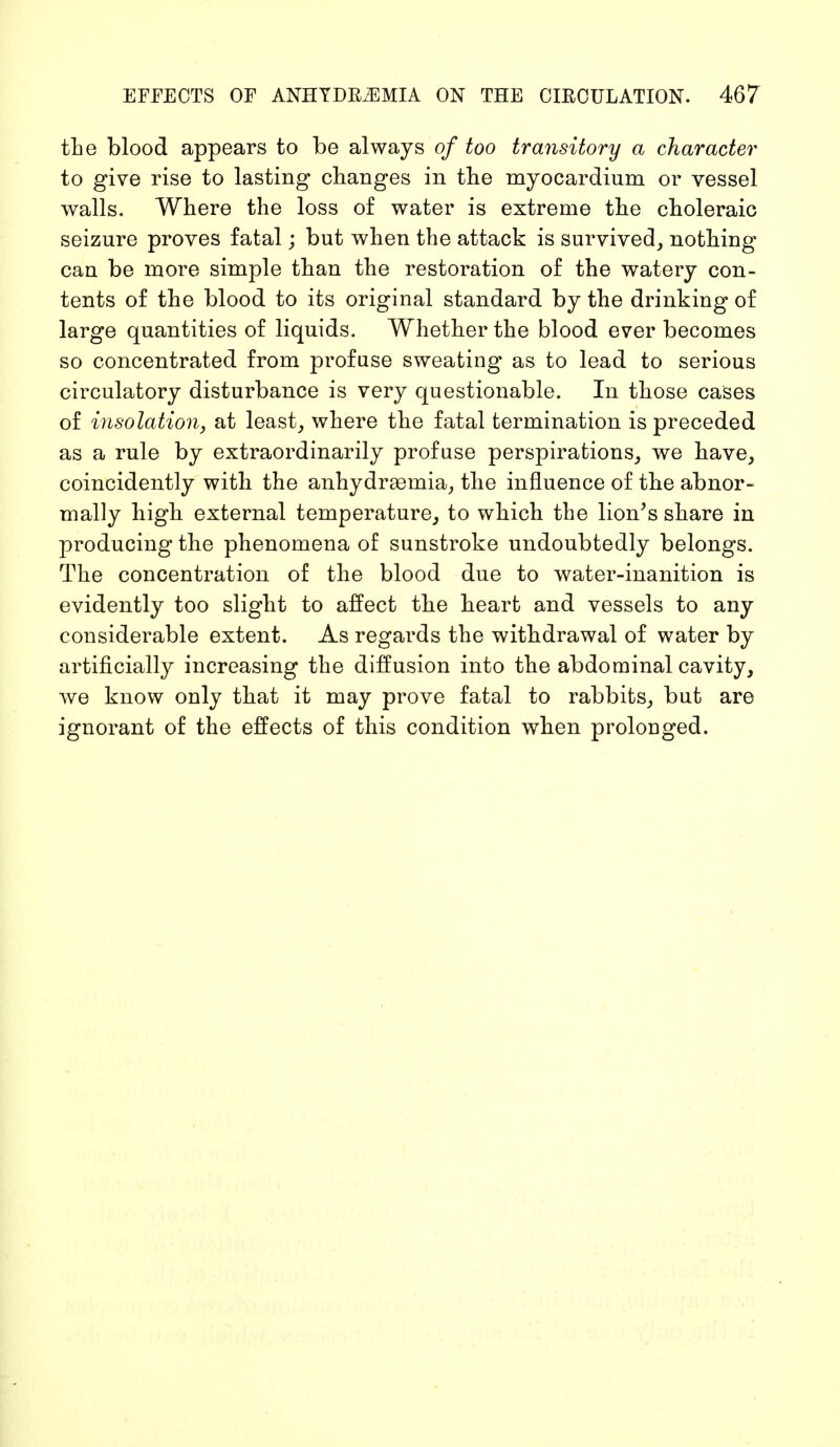 the blood appears to be always of too transitory a character to give rise to lasting changes in the myocardium or vessel walls. Where the loss of water is extreme the choleraic seizure proves fatal; but when the attack is survived, nothing- can be more simple than the restoration of the watery con- tents of the blood to its original standard by the drinking of large quantities of liquids. Whether the blood ever becomes so concentrated from profuse sweating as to lead to serious circulatory disturbance is very questionable. In those cases of insolation, at least, where the fatal termination is preceded as a rule by extraordinarily profuse perspirations, we have, coincidently with the anhydrsemia, the influence of the abnor- mally high external temperature, to which the lion's share in producing the phenomena of sunstroke undoubtedly belongs. The concentration of the blood due to water-inanition is evidently too slight to affect the heart and vessels to any considerable extent. As regards the withdrawal of water by artificially increasing the diffusion into the abdominal cavity, we know only that it may prove fatal to rabbits, but are ignorant of the effects of this condition when prolonged.