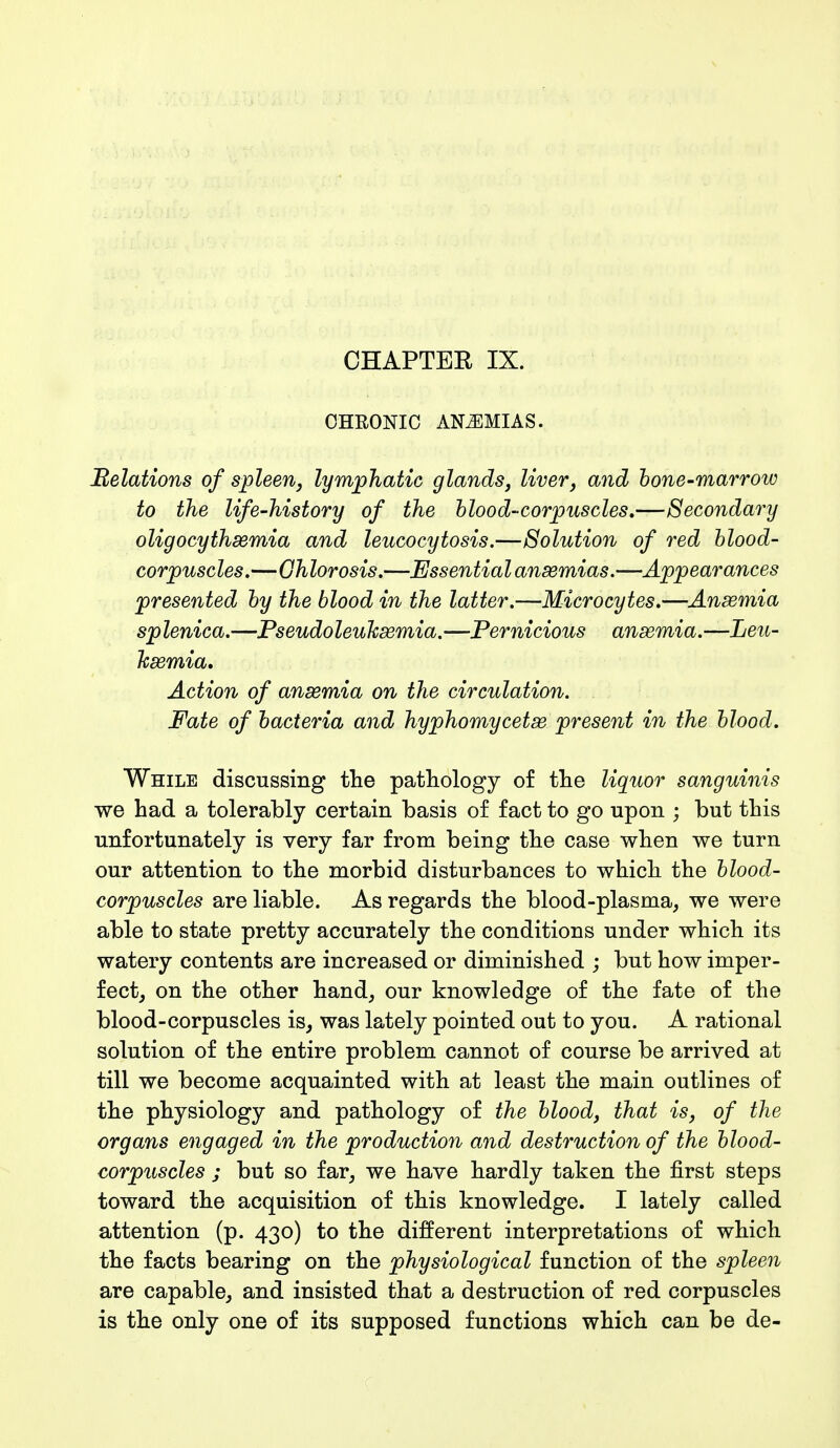 CHAPTEK IX. CHRONIC ANEMIAS. Belations of spleen, lymphatic glands, liver, and bone-marrow to the life-history of the blood-corpuscles,—Secondary oligocyihxmia and leucocytosis.—Solution of red blood- corpuscles.—Chlorosis.—Essential anaemias.—Appearances presented by the blood in the latter.—Microcytes.—Anaemia splenica.—Pseudoleuksemia.—Pernicious ansemia.—Leu- kaemia. Action of ansemia on the circulation. Fate of bacteria and hyphomycetae present in the blood. While discussing the pathology of the liquor sanguinis we had a tolerably certain basis of fact to go upon ; but this unfortunately is very far from being the case when we turn our attention to the morbid disturbances to which the blood- corpuscles are liable. As regards the blood-plasma, we were able to state pretty accurately the conditions under which its watery contents are increased or diminished ; but how imper- fect, on the other hand, our knowledge of the fate of the blood-corpuscles is, was lately pointed out to you. A rational solution of the entire problem cannot of course be arrived at till we become acquainted with at least the main outlines of the physiology and pathology of the blood, that is, of the organs engaged in the production and destruction of the blood- corpuscles ; but so far, we have hardly taken the first steps toward the acquisition of this knowledge. I lately called attention (p. 430) to the different interpretations of which the facts bearing on the physiological function of the spleen are capable, and insisted that a destruction of red corpuscles is the only one of its supposed functions which can be de-