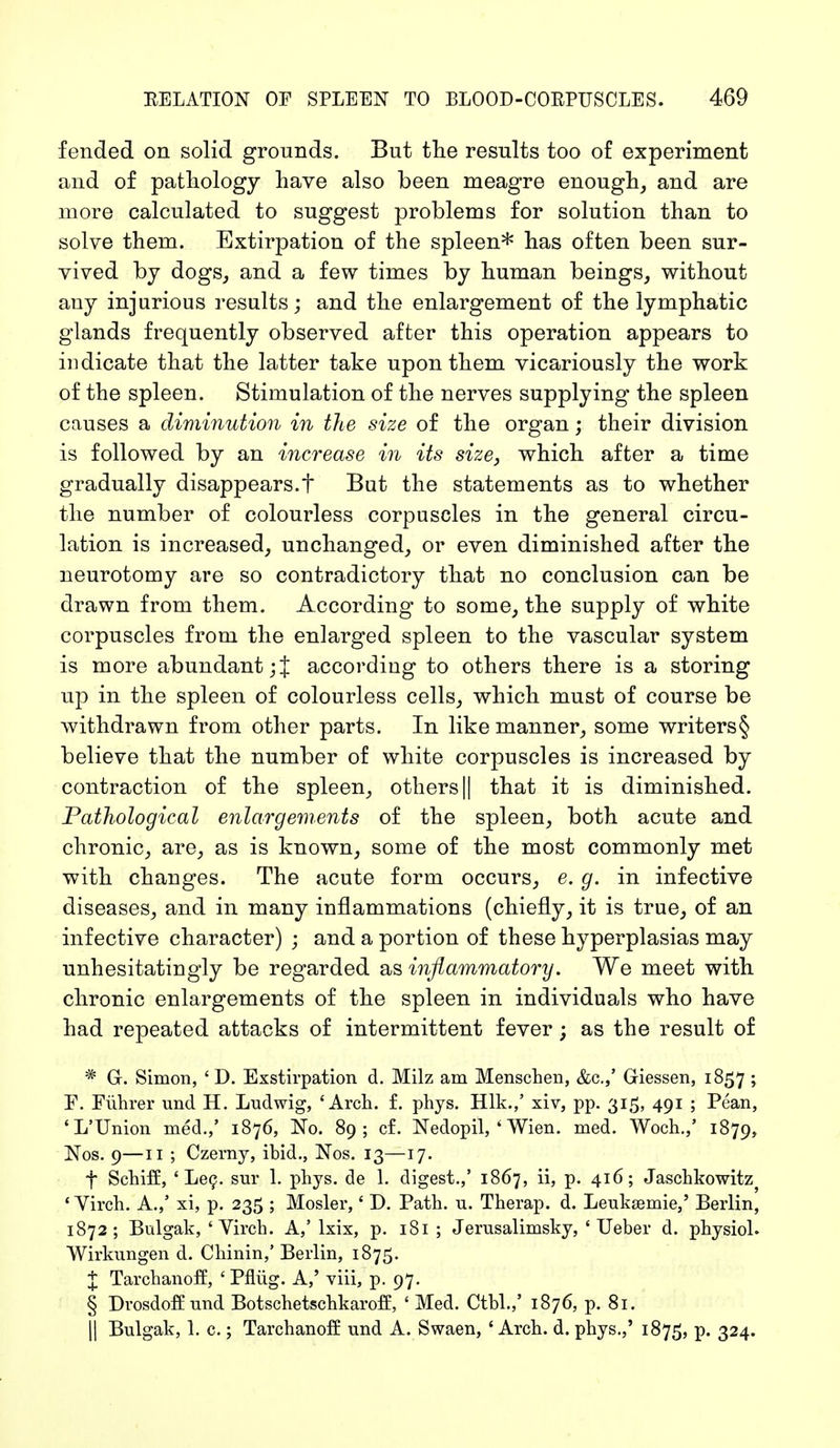 fended on solid grounds. But the results too of experiment and of pathology have also been meagre enough, and are more calculated to suggest problems for solution than to solve them. Extirpation of the spleen* has often been sur- vived by dogs, and a few times by human beings, without any injurious results; and the enlargement of the lymphatic glands frequently observed after this operation appears to indicate that the latter take upon them vicariously the work of the spleen. Stimulation of the nerves supplying the spleen causes a diminution in the size of the organ; their division is followed by an increase in its size, which after a time gradually disappears.t But the statements as to whether the number of colourless corpuscles in the general circu- lation is increased, unchanged, or even diminished after the neurotomy are so contradictory that no conclusion can be drawn from them. According to some, the supply of white corpuscles from the enlarged spleen to the vascular system is more abundant ;J according to others there is a storing up in the spleen of colourless cells, which must of course be withdrawn from other parts. In like manner, some writers § believe that the number of white corpuscles is increased by contraction of the spleen, others || that it is diminished. Pathological enlargements of the spleen, both acute and chronic, are, as is known, some of the most commonly met with changes. The acute form occurs, e. g. in infective diseases, and in many inflammations (chiefly, it is true, of an infective character) ; and a portion of these hyperplasias may unhesitatingly be regarded as inflammatory. We meet with chronic enlargements of the spleen in individuals who have had repeated attacks of intermittent fever; as the result of * G-. Simon, ' D. Exstirpation d. Milz am Menschen, &c.,' Giessen, 1857; F. Führer und H. Ludwig, 'Arch. f. phys. Hlk.,' xiv, pp. 315, 491 ; Pean, 'L'Union med.,' 1876, No. 89; cf. Nedopil, 4 Wien. med. Woch.,' 1879, Nos. 9—11 ; Czerny, ibid., Nos. 13—17. f Schiff, ' Lee. sur I. phys. de 1. digest.,' 1867, ii, p. 416; Jaschkowitz} ' Virch. A.,' xi, p. 235 ; Mosler,' D. Path. u. Therap. d. Leuksemie,' Berlin, 1872; Bulgak, ' Virch. A,'lxix, p. 181 ; Jerusalimsky, ' Ueber d. physiol. Wirkungen d. Chinin,' Berlin, 1875. J Tarchanoff, 'Pflüg. A,' viii, p. 97. § Drosdoff und Botschetschkaroff, ' Med. Ctbl.,' 1876, p. 81. II Bulgak, 1. c.; Tarchanoff und A. Swaen, ' Arch. d. phys.,' 1875, p. 324.