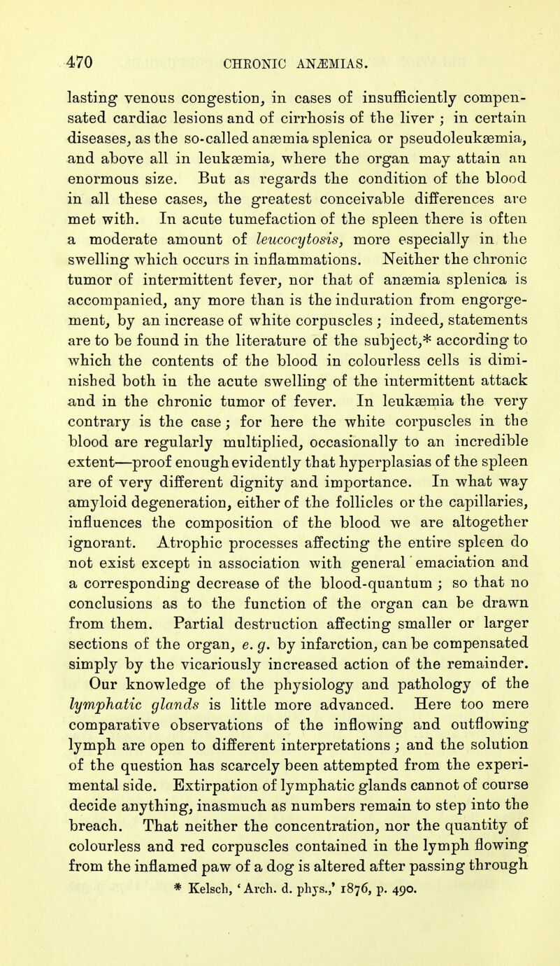 lasting venous congestion, in cases of insufficiently compen- sated cardiac lesions and of cirrhosis of the liver ; in certain diseases, as the so-called anaemia splenica or pseudoleukemia, and above all in leukaemia, where the organ may attain an enormous size. But as regards the condition of the blood in all these cases, the greatest conceivable differences are met with. In acute tumefaction of the spleen there is often a moderate amount of leucocytosis, more especially in the swelling which occurs in inflammations. Neither the chronic tumor of intermittent fever, nor that of anaemia splenica is accompanied, any more than is the induration from engorge- ment, by an increase of white corpuscles ; indeed, statements are to be found in the literature of the subject,* according to which the contents of the blood in colourless cells is dimi- nished both in the acute swelling of the intermittent attack and in the chronic tumor of fever. In leukaemia the very contrary is the case; for here the white corpuscles in the blood are regularly multiplied, occasionally to an incredible extent—proof enough evidently that hyperplasias of the spleen are of very different dignity and importance. In what way amyloid degeneration, either of the follicles or the capillaries, influences the composition of the blood we are altogether ignorant. Atrophic processes affecting the entire spleen do not exist except in association with general emaciation and a corresponding decrease of the blood-quantum ; so that no conclusions as to the function of the organ can be drawn from them. Partial destruction affecting smaller or larger sections of the organ, e. g. by infarction, can be compensated simply by the vicariously increased action of the remainder. Our knowledge of the physiology and pathology of the lymphatic glands is little more advanced. Here too mere comparative observations of the inflowing and outflowing lymph are open to different interpretations ; and the solution of the question has scarcely been attempted from the experi- mental side. Extirpation of lymphatic glands cannot of course decide anything, inasmuch as numbers remain to step into the breach. That neither the concentration, nor the quantity of colourless and red corpuscles contained in the lymph flowing from the inflamed paw of a dog is altered after passing through * Kelsch, 4 Arch. d. phys./ 1876, p. 490.