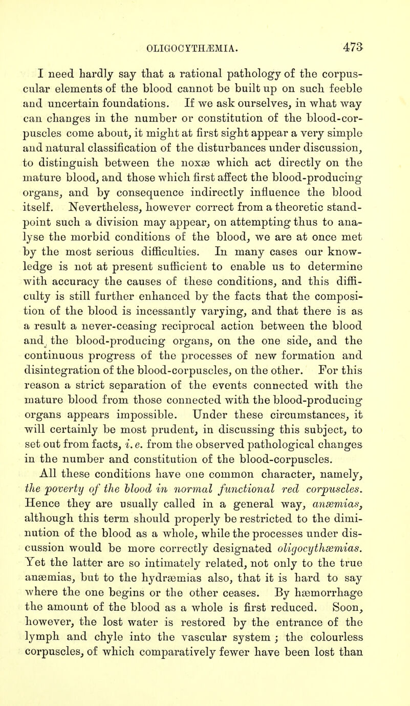 I need hardly say that a rational pathology of the corpus- cular elements of the blood cannot be built up on such feeble and uncertain foundations. If we ask ourselves, in what way can changes in the number or constitution of the blood-cor- puscles come about, it might at first sight appear a very simple and natural classification of the disturbances under discussion, to distinguish between the noxae which act directly on the mature blood, and those which first affect the blood-producing* organs, and by consequence indirectly influence the blood itself. Nevertheless, however correct from a theoretic stand- point such a division may appear, on attempting thus to ana- lyse the morbid conditions of the blood, we are at once met by the most serious difficulties. In many cases our know- ledge is not at present sufficient to enable us to determine with accuracy the causes of these conditions, and this diffi- culty is still further enhanced by the facts that the composi- tion of the blood is incessantly varying, and that there is as a result a never-ceasing reciprocal action between the blood and, the blood-producing organs, on the one side, and the continuous progress of the processes of new formation and disintegration of the blood-corpuscles, on the other. For this reason a strict separation of the events connected with the mature blood from those connected with the blood-producing organs appears impossible. Under these circumstances, it will certainly be most prudent, in discussing this subject, to set out from facts, i. e. from the observed pathological changes in the number and constitution of the blood-corpuscles. All these conditions have one common character, namely, the poverty of the blood in normal functional red corpuscles. Hence they are usually called in a general way, ansemias, although this term should properly be restricted to the dimi- nution of the blood as a whole, while the processes under dis- cussion would be more correctly designated oligocythsemias. Yet the latter are so intimately related, not only to the true anaemias, but to the hydraemias also, that it is hard to say where the one begins or the other ceases. By haemorrhage the amount of the blood as a whole is first reduced. Soon, however, the lost water is restored by the entrance of the lymph and chyle into the vascular system ; the colourless corpuscles, of which comparatively fewer have been lost than