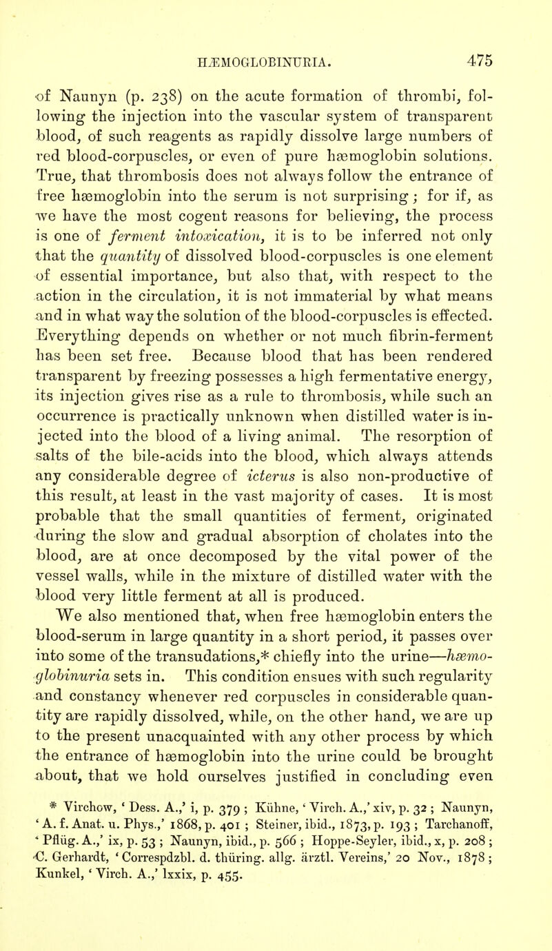 of Naunyn (p. 238) on the acute formation of thrombi, fol- lowing the injection into the vascular system of transparent blood, of such reagents as rapidly dissolve large numbers of red blood-corpuscles, or even of pure haemoglobin solutions. True, that thrombosis does not always follow the entrance of free haemoglobin into the serum is not surprising; for if, as we have the most cogent reasons for believing, the process is one of ferment intoxication, it is to be inferred not only that the quantity of dissolved blood-corpuscles is one element of essential importance, but also that, with respect to the action in the circulation, it is not immaterial by what means and in what way the solution of the blood-corpuscles is effected. Everything depends on whether or not much fibrin-ferment has been set free. Because blood that has been rendered transparent by freezing possesses a high fermentative energy, its injection gives rise as a rule to thrombosis, while such an occurrence is practically unknown when distilled water is in- jected into the blood of a living animal. The resorption of salts of the bile-acids into the blood, which always attends any considerable degree of icterus is also non-productive of this result, at least in the vast majority of cases. It is most probable that the small quantities of ferment, originated during the slow and gradual absorption of cholates into the blood, are at once decomposed by the vital power of the vessel walls, while in the mixture of distilled water with the blood very little ferment at all is produced. We also mentioned that, when free haemoglobin enters the blood-serum in large quantity in a short period, it passes over into some of the transudations,* chiefly into the urine—hsemo- globinnria sets in. This condition ensues with such regularity and constancy whenever red corpuscles in considerable quan- tity are rapidly dissolved, while, on the other hand, we are up to the present unacquainted with any other process by which the entrance of haemoglobin into the urine could be brought about, that we hold ourselves justified in concluding even * Virchow, 1 Dess. A.,' i, p. 379 ; Kühne,' Yirch. A.,' xiv, p. 32 ; Naunyn, ' A. f. Anat. u. Phys.,' 1868, p. 401; Steiner, ibid., 1873, p. 193; Tarchanoff, * Pflüg. A./ ix, p. 53 ; Naunyn, ibid., p. 566 ; Hoppe-Seyler, ibid., x, p. 208 ; Gerhardt, 4 Correspdzbl. d. thüring. allg. ärztl. Vereins,' 20 Nov., 1878 ; Kunkel, 4 Virch. A.,' lxxix, p. 455.