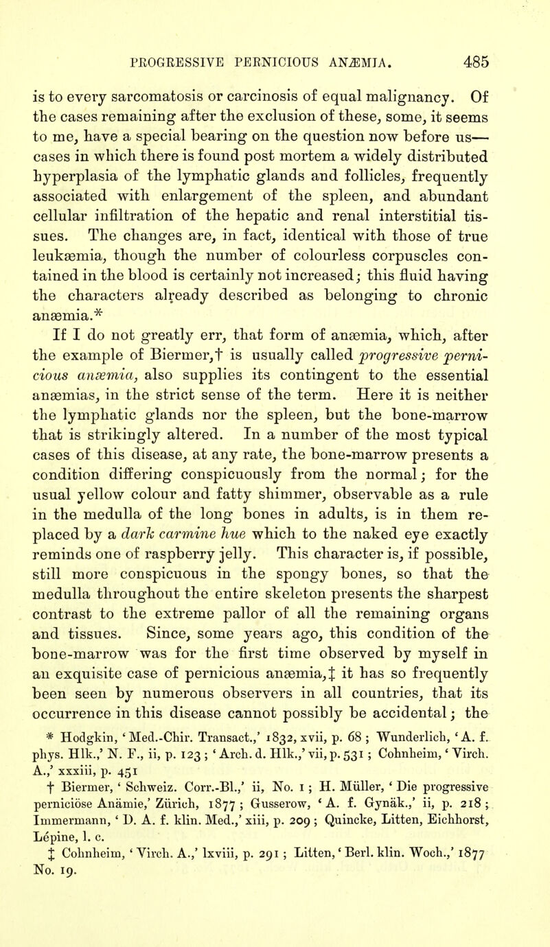 is to every Sarcomatosis or carcinosis of equal malignancy. Of the cases remaining after the exclusion of these, some, it seems to me, have a special bearing on the question now before us— cases in which there is found post mortem a widely distributed hyperplasia of the lymphatic glands and follicles, frequently associated with enlargement of the spleen, and abundant cellular infiltration of the hepatic and renal interstitial tis- sues. The changes are, in fact, identical with those of true leukaemia, though the number of colourless corpuscles con- tained in the blood is certainly not increased; this fluid having the characters already described as belonging to chronic anaemia.* If I do not greatly err, that form of anaemia, which, after the example of Biermer,t is usually called progressive perni- cious ansemia, also supplies its contingent to the essential anaemias, in the strict sense of the term. Here it is neither the lymphatic glands nor the spleen, but the bone-marrow that is strikingly altered. In a number of the most typical cases of this disease, at any rate, the bone-marrow presents a condition differing conspicuously from the normal; for the usual yellow colour and fatty shimmer, observable as a rule in the medulla of the long bones in adults, is in them re- placed by a dark carmine hue which to the naked eye exactly reminds one of raspberry jelly. This character is, if possible, still more conspicuous in the spongy bones, so that the medulla throughout the entire skeleton presents the sharpest contrast to the extreme pallor of all the remaining organs and tissues. Since, some years ago, this condition of the bone-marrow was for the first time observed by myself in an exquisite case of pernicious anaemia, J it has so frequently been seen by numerous observers in all countries, that its occurrence in this disease cannot possibly be accidental; the * Hodgkin, 'Med.-Chir. Transact.,' 1832, xvii, p. 68 ; Wunderlich, 'A. f. phys. Hlk.,' N. F., ii, p. 123 ; * Arch. d. Hlk.,' vii, p. 531 ; Cohnheim,' Virch. A./ xxxiii, p. 451 f Biermer, ' Schweiz. Corr.-Bl.,' ii, No. 1 ; H. Müller, ' Die progressive perniciöse Anämie,' Zürich, 1877; Gusserow, 'A. f. Gynäk.,' ii, p. 218; Immermann, ' I). A. f. klin. Med.,' xiii, p. 209 ; Quincke, Litten, Eichhorst, Lepine, 1. c. X Cohnheim, ' Virch. A./ lxviii, p. 291 ; Litten,' Berl. klin. Woch.,' 1877 No. 19.