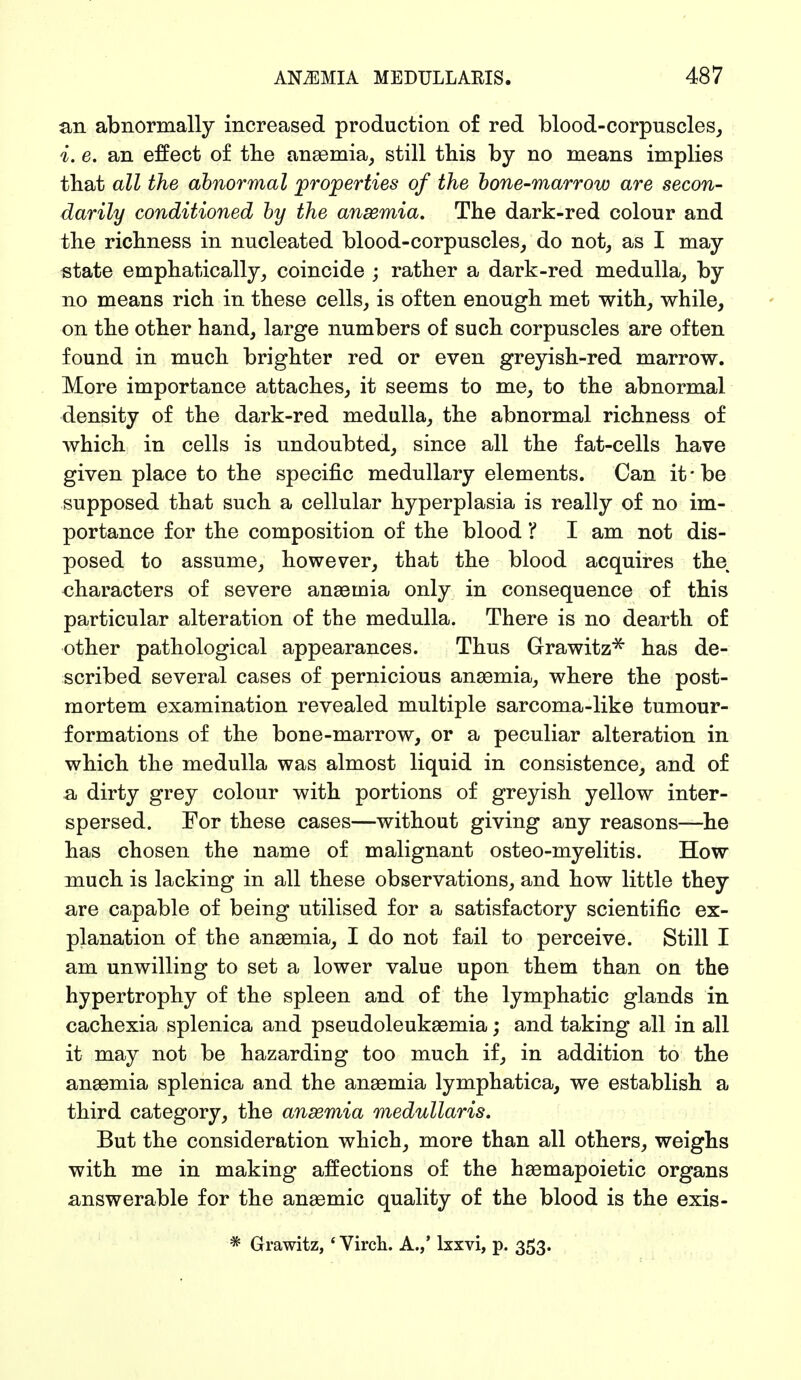 an abnormally increased production of red blood-corpuscles, i. e. an effect of the anaemia, still this by no means implies that all the abnormal properties of the bone-marrow are secon- darily conditioned by the anaemia. The dark-red colour and the richness in nucleated blood-corpuscles, do not, as I may state emphatically, coincide ; rather a dark-red medulla, by no means rich in these cells, is often enough met with, while, on the other hand, large numbers of such corpuscles are often found in much brighter red or even greyish-red marrow. More importance attaches, it seems to me, to the abnormal density of the dark-red medulla, the abnormal richness of which in cells is undoubted, since all the fat-cells have given place to the specific medullary elements. Can it-be supposed that such a cellular hyperplasia is really of no im- portance for the composition of the blood I I am not dis- posed to assume, however, that the blood acquires the characters of severe anaemia only in consequence of this particular alteration of the medulla. There is no dearth of other pathological appearances. Thus Grawitz* has de- scribed several cases of pernicious anaemia, where the post- mortem examination revealed multiple sarcoma-like tumour- formations of the bone-marrow, or a peculiar alteration in which the medulla was almost liquid in consistence, and of a dirty grey colour with portions of greyish yellow inter- spersed. For these cases—without giving any reasons—he has chosen the name of malignant osteo-myelitis. How much is lacking in all these observations, and how little they are capable of being utilised for a satisfactory scientific ex- planation of the anaemia, I do not fail to perceive. Still I am unwilling to set a lower value upon them than on the hypertrophy of the spleen and of the lymphatic glands in cachexia splenica and pseudoleukaemia; and taking all in all it may not be hazarding too much if, in addition to the anaemia splenica and the anaemia lymphatica, we establish a third category, the anaemia medullaris. But the consideration which, more than all others, weighs with me in making affections of the haemapoietic organs answerable for the anaemic quality of the blood is the exis- # Grawitz, '* Virch. A.,' lxxvi, p. 353.