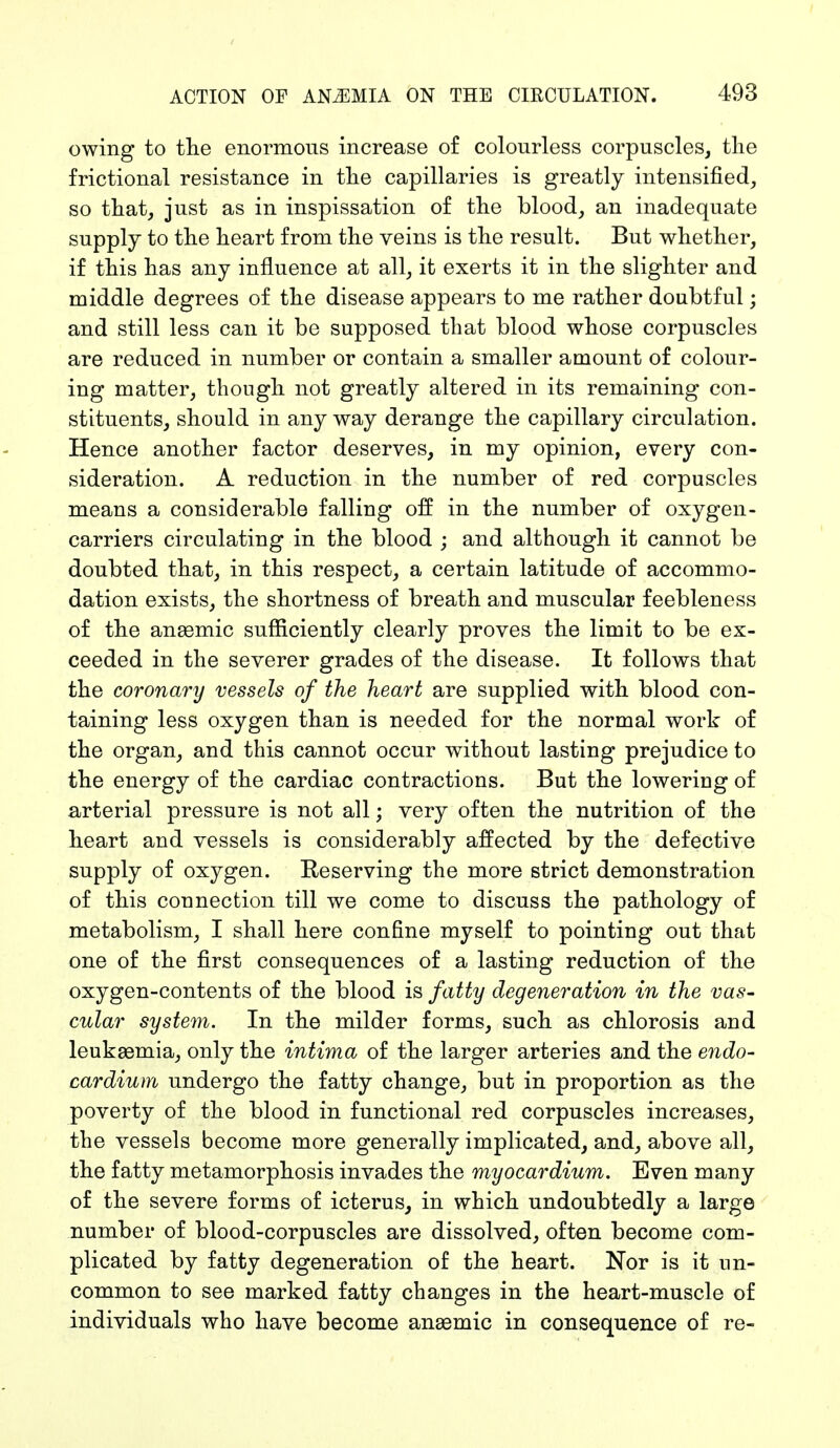 owing to the enormous increase of colourless corpuscles, the frictional resistance in the capillaries is greatly intensified, so that, just as in inspissation of the blood, an inadequate supply to the heart from the veins is the result. But whether, if this has any influence at all, it exerts it in the slighter and middle degrees of the disease appears to me rather doubtful; and still less can it be supposed that blood whose corpuscles are reduced in number or contain a smaller amount of colour- ing matter, though not greatly altered in its remaining con- stituents, should in any way derange the capillary circulation. Hence another factor deserves, in my opinion, every con- sideration. A reduction in the number of red corpuscles means a considerable falling off in the number of oxygen- carriers circulating in the blood ; and although it cannot be doubted that, in this respect, a certain latitude of accommo- dation exists, the shortness of breath and muscular feebleness of the anaemic sufficiently clearly proves the limit to be ex- ceeded in the severer grades of the disease. It follows that the coronary vessels of the heart are supplied with blood con- taining less oxygen than is needed for the normal work of the organ, and this cannot occur without lasting prejudice to the energy of the cardiac contractions. But the lowering of arterial pressure is not all; very often the nutrition of the heart and vessels is considerably affected by the defective supply of oxygen. Reserving the more strict demonstration of this connection till we come to discuss the pathology of metabolism, I shall here confine myself to pointing out that one of the first consequences of a lasting reduction of the oxygen-contents of the blood is fatty degeneration in the vas- cular system. In the milder forms, such as chlorosis and leukaemia, only the intima of the larger arteries and the endo- cardium undergo the fatty change, but in proportion as the poverty of the blood in functional red corpuscles increases, the vessels become more generally implicated, and, above all, the fatty metamorphosis invades the myocardium. Even many of the severe forms of icterus, in which undoubtedly a large number of blood-corpuscles are dissolved, often become com- plicated by fatty degeneration of the heart. Nor is it un- common to see marked fatty changes in the heart-muscle of individuals who have become anaemic in consequence of re-