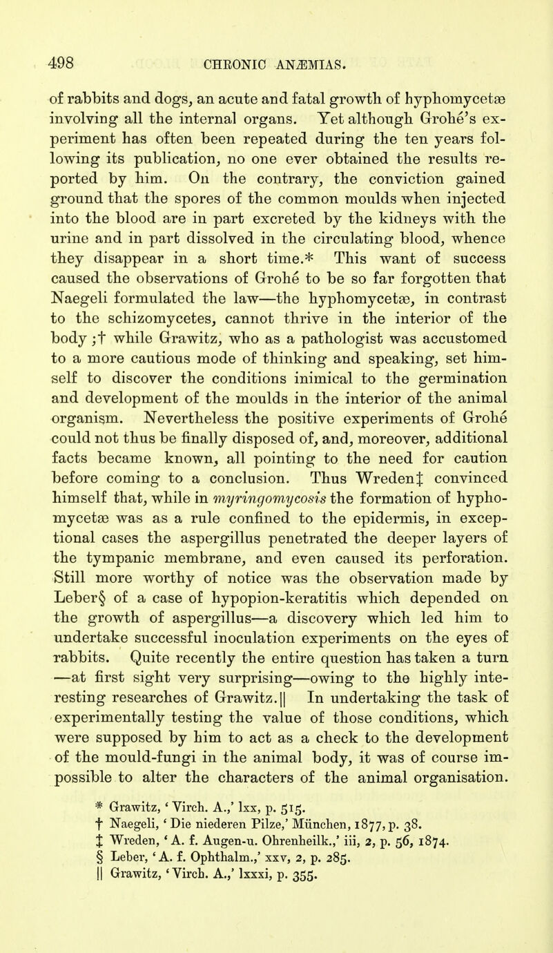 of rabbits and dogs, an acute and fatal growth, of hyphonrycetse involving all the internal organs. Yet although Grohe's ex- periment has often been repeated during the ten years fol- lowing its publication, no one ever obtained the results re- ported by him. On the contrary, the conviction gained ground that the spores of the common moulds when injected into the blood are in part excreted by the kidneys with the urine and in part dissolved in the circulating blood, whence they disappear in a short time.* This want of success caused the observations of Grone to be so far forgotten that Naegeli formulated the law—the hyphomycetse, in contrast to the schizomycetes, cannot thrive in the interior of the body ;f while Grawitz, who as a pathologist was accustomed to a more cautious mode of thinking and speaking, set him- self to discover the conditions inimical to the germination and development of the moulds in the interior of the animal organism. Nevertheless the positive experiments of Grohe could not thus be finally disposed of, and, moreover, additional facts became known_, all pointing to the need for caution before coming to a conclusion. Thus WredenJ convinced himself that, while in myringomycosis the formation of hypho- mycetse was as a rule confined to the epidermis, in excep- tional cases the aspergillus penetrated the deeper layers of the tympanic membrane, and even caused its perforation. Still more worthy of notice was the observation made by Leber§ of a case of hypopion-keratitis which depended on the growth of aspergillus—a discovery which led him to undertake successful inoculation experiments on the eyes of rabbits. Quite recently the entire question has taken a turn —at first sight very surprising—owing to the highly inte- resting researches of Grawitz.|| In undertaking the task of experimentally testing the value of those conditions, which were supposed by him to act as a check to the development of the mould-fungi in the animal body, it was of course im- possible to alter the characters of the animal organisation. * Grawitz, ' Virch. A.,' lxx, p. 515. f Naegeli, ' Die niederen Pilze,' München, 1877, p. 38. X Wreden, 'A. f. Augen-u. Ohrenheilk.,' iii, 2, p. 56, 1874. § Leber, ' A. f. Ophthalm.,' xxv, 2, p. 285. II Grawitz, 'Virch. A./ lxxxi, p. 355.