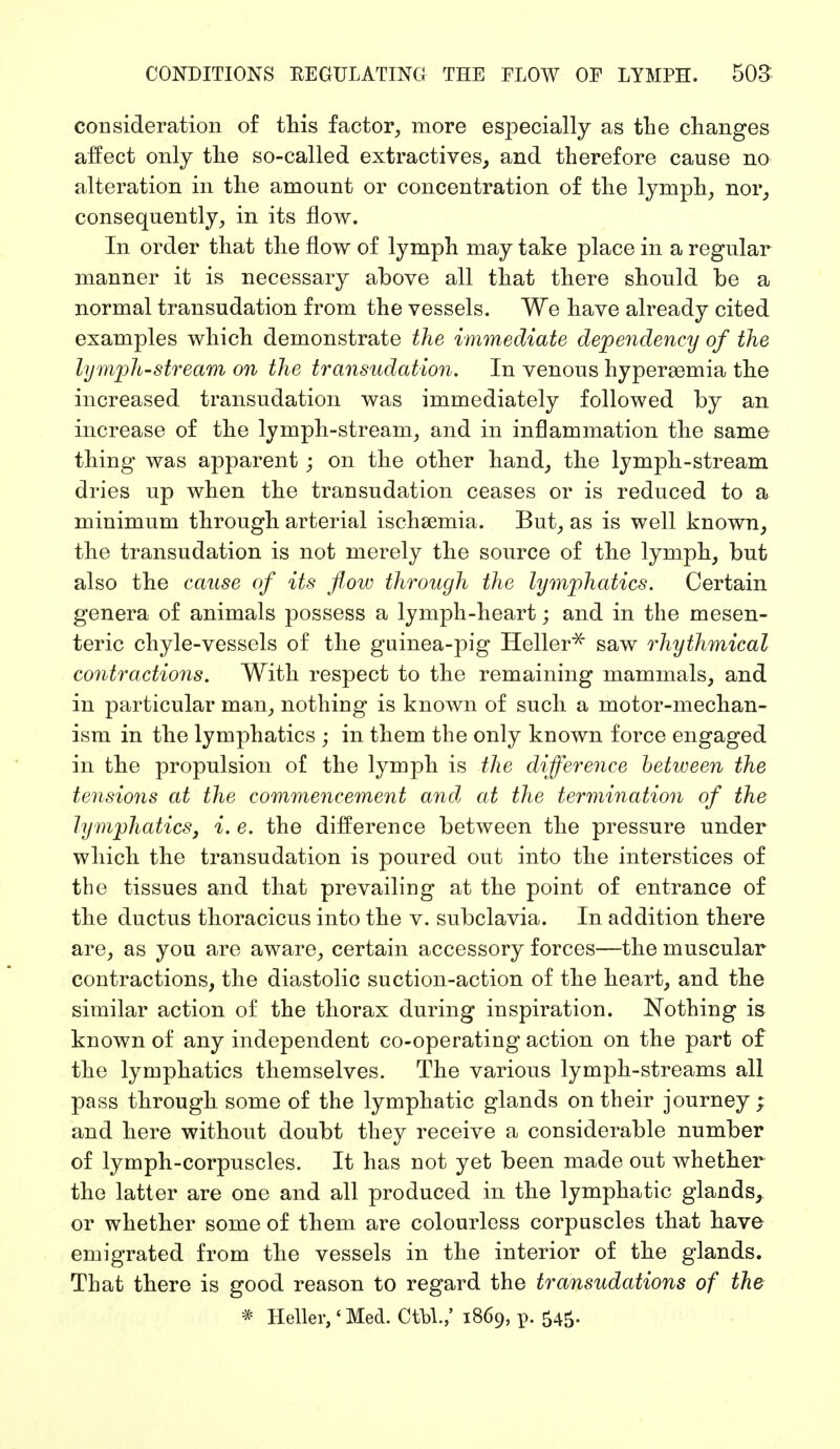 consideration of this factor, more especially as the changes affect only the so-called extractives, and therefore cause no alteration in the amount or concentration of the lymph, nor, consequently, in its flow. In order that the flow of lymph may take place in a regular manner it is necessary above all that there should be a normal transudation from the vessels. We have already cited examples which demonstrate the immediate dependency of the lymph-stream on the transudation. In venous hyperemia the increased transudation was immediately followed by an increase of the lymph-stream, and in inflammation the same thing was apparent ; on the other hand, the lymph-stream dries up when the transudation ceases or is reduced to a minimum through arterial ischsemia. But, as is well known, the transudation is not merely the source of the lymph, but also the cause of its flow through the lymphatics. Certain genera of animals possess a lymph-heart; and in the mesen- teric chyle-vessels of the guinea-pig Heller* saw rhythmical contractions. With respect to the remaining mammals, and in particular man, nothing is known of such a motor-mechan- ism in the lymphatics ; in them the only known force engaged in the propulsion of the lymph is the difference between the tensions at the commencement and at the termination of the lymphatics, i. e. the difference between the pressure under which the transudation is poured out into the interstices of the tissues and that prevailing at the point of entrance of the ductus thoracicus into the v. subclavia. In addition there are, as you are aware, certain accessory forces—the muscular contractions, the diastolic suction-action of the heart, and the similar action of the thorax during inspiration. Nothing is known of any independent co-operating action on the part of the lymphatics themselves. The various lymph-streams all pass through some of the lymphatic glands on their journey; and here without doubt they receive a considerable number of lymph-corpuscles. It has not yet been made out whether the latter are one and all produced in the lymphatic glands, or whether some of them are colourless corpuscles that have emigrated from the vessels in the interior of the glands. That there is good reason to regard the transudations of the * Heller,' Med. Ctbl.,' 1869, p. 545.