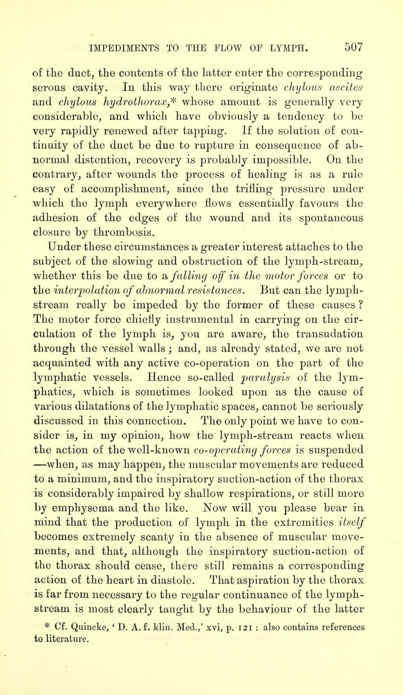 of the duct, the contents of the latter enter the corresponding serous cavity. In this way there originate chylous ascites and chylous hydrothorax* whose amount is generally very considerable, and which have obviously a tendency to be very rapidly renewed after tapping. If the solution of con- tinuity of the duct be due to rupture in consequence of ab- normal distention, recovery is probably impossible. On the contrary, after wounds the process of healing is as a rule easy of accomplishment, since the trifling pressure under which the lymph everywhere flows essentially favours the adhesion of the edges of the wound and its spontaneous closure by thrombosis. Under these circumstances a greater interest attaches to the subject of the slowing and obstruction of the lymph-stream, whether this be due to a falling off in the motor forces or to th e interpolation of abnormal resistances. But can the lymph- stream really be impeded by the former of these causes ? The motor force chiefly instrumental in carrying on the cir- culation of the lymph is, you are aware, the transudation through the vessel walls; and, as already stated, we are not acquainted with any active co-operation on the part of the lymphatic vessels. Hence so-called paralysis of the lym- phatics, which is sometimes looked upon as the cause of various dilatations of the lymphatic spaces, cannot be seriously discussed in this connection. The only point we have to con- sider is, in my opinion, how the lymph-stream reacts when the action of the well-known co-operating forces is suspended —when, as may happen, the muscular movements are reduced to a minimum, and the inspiratory suction-action of the thorax is considerably impaired by shallow respirations, or still more by emphysema and the like. Now will you please bear in mind that the production of lymph in the extremities itself becomes extremely scanty in the absence of muscular move- ments, and that, although the inspiratory suction-action of the thorax should cease, there still remains a corresponding action of the heart in diastole. That aspiration by the thorax is far from necessary to the regular continuance of the lymph- stream is most clearly taught by the behaviour of the latter * Cf. Quincke, ' D. A. f. klin. Med.,' xvi, p. 121 : also contains references to literature.