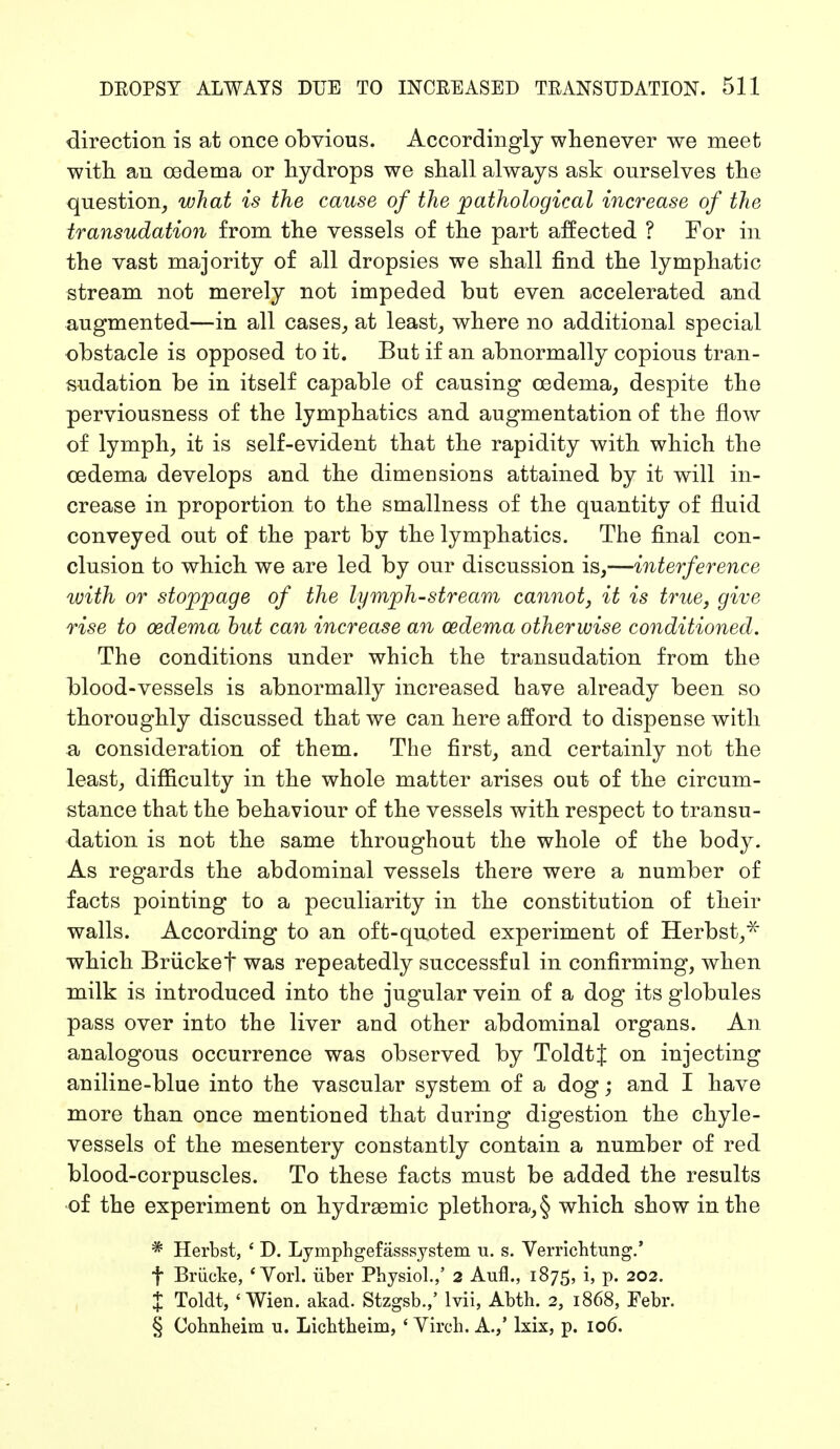 direction is at once obvious. Accordingly whenever we meet with an oedema or hydrops we shall always ask ourselves the question, what is the cause of the pathological increase of the transudation from the vessels of the part affected ? For in the vast majority of all dropsies we shall find the lymphatic stream not merely not impeded but even accelerated and augmented—in all cases, at least, where no additional special obstacle is opposed to it. But if an abnormally copious tran- sudation be in itself capable of causing oedema, despite the perviousness of the lymphatics and augmentation of the flow of lymph, it is self-evident that the rapidity with which the oedema develops and the dimensions attained by it will in- crease in proportion to the smallness of the quantity of fluid conveyed out of the part by the lymphatics. The final con- clusion to which we are led by our discussion is,—interference with or stoppage of the lymph-stream cannot, it is true, give rise to oedema but can increase an ozdema otherwise conditioned. The conditions under which the transudation from the blood-vessels is abnormally increased have already been so thoroughly discussed that we can here afford to dispense with a consideration of them. The first, and certainly not the least, difficulty in the whole matter arises out of the circum- stance that the behaviour of the vessels with respect to transu- dation is not the same throughout the whole of the body. As regards the abdominal vessels there were a number of facts pointing to a peculiarity in the constitution of their walls. According to an oft-quoted experiment of Herbst,* which Brücket was repeatedly successful in confirming, when milk is introduced into the jugular vein of a dog its globules pass over into the liver and other abdominal organs. An analogous occurrence was observed by ToldtJ on injecting aniline-blue into the vascular system of a dog; and I have more than once mentioned that during digestion the chyle- vessels of the mesentery constantly contain a number of red blood-corpuscles. To these facts must be added the results of the experiment on hydrsemic plethora, § which show in the * Herbst, ' D. Lymphgefasssystem u. s. Verrichtung.' f Brücke, 'Vorl. über Physiol.,' 2 Aufl., 1875, i, p. 202. % Toldt, ' Wien. akad. Stzgsb.,' lvii, Abth. 2, 1868, Febr. § Cohnheim u. Lichtheim, ' Virch. A.,' lxix, p. 106.