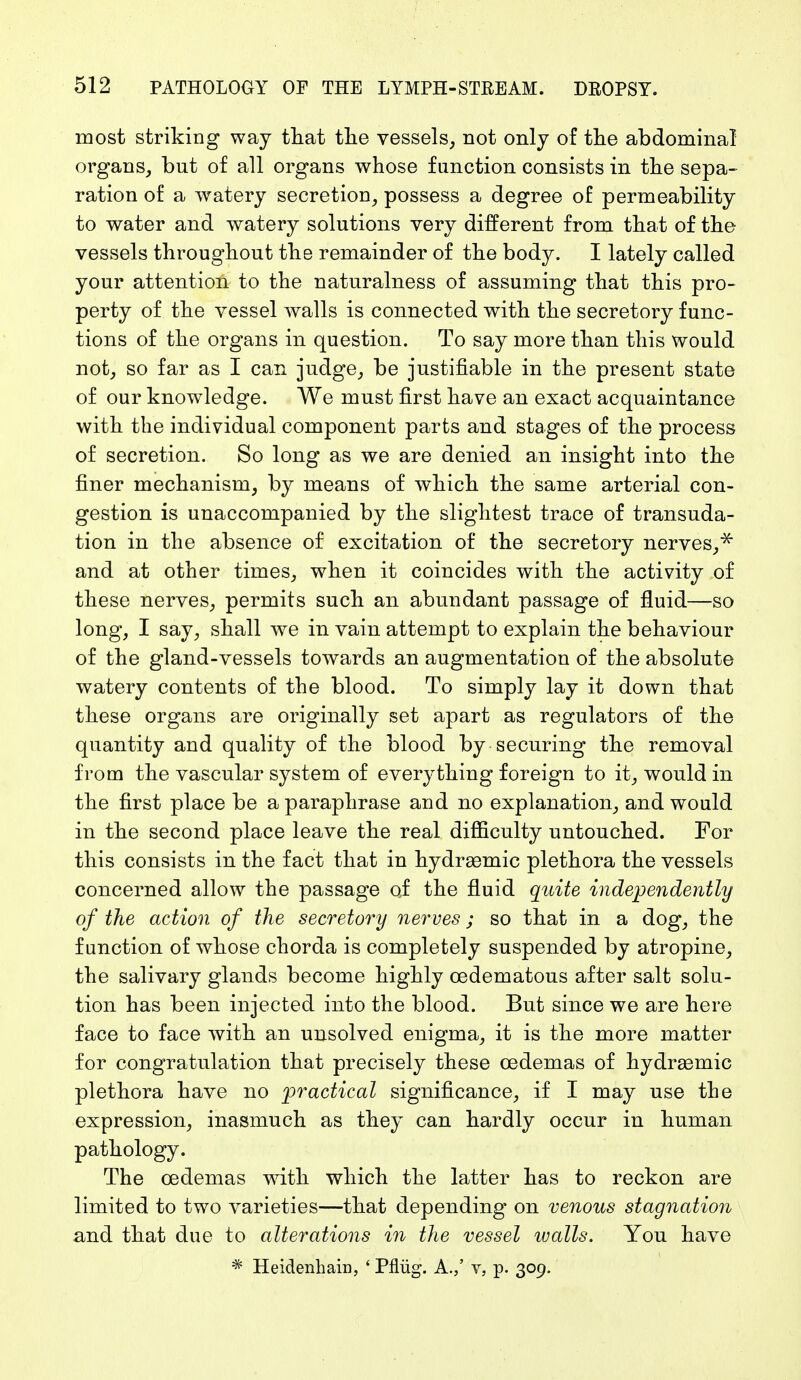 most striking way that the vessels, not only of the abdominal organs, but of all organs whose function consists in the sepa- ration of a watery secretion, possess a degree of permeability to water and watery solutions very different from that of the vessels throughout the remainder of the body. I lately called your attention to the naturalness of assuming that this pro- perty of the vessel walls is connected with the secretory func- tions of the organs in question. To say more than this would not, so far as I can judge, be justifiable in the present state of our knowledge. We must first have an exact acquaintance with the individual component parts and stages of the process of secretion. So long as we are denied an insight into the finer mechanism, by means of which the same arterial con- gestion is unaccompanied by the slightest trace of transuda- tion in the absence of excitation of the secretory nerves,* and at other times, when it coincides with the activity of these nerves, permits such an abundant passage of fluid—so long, I say, shall we in vain attempt to explain the behaviour of the gland-vessels towards an augmentation of the absolute watery contents of the blood. To simply lay it down that these organs are originally set apart as regulators of the quantity and quality of the blood by securing the removal from the vascular system of everything foreign to it, would in the first place be a paraphrase and no explanation, and would in the second place leave the real difficulty untouched. For this consists in the fact that in hydraemic plethora the vessels concerned allow the passage of the fluid quite independently of the action of the secretory nerves; so that in a dog, the function of whose chorda is completely suspended by atropine, the salivary glands become highly cedematous after salt solu- tion has been injected into the blood. But since we are here face to face with an unsolved enigma, it is the more matter for congratulation that precisely these cedemas of hydraemic plethora have no practical significance, if I may use the expression, inasmuch as they can hardly occur in human pathology. The cedemas with which the latter has to reckon are limited to two varieties—that depending on venous stagnation and that due to alterations in the vessel walls. You have * Heidenhain, ' Pflüg. A.,' v, p. 309.