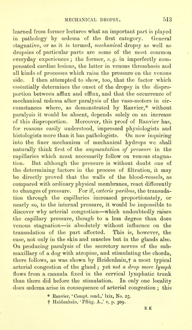 learned from former lectures what an important part is played in pathology by oedema of the first category. General stagnative, or as it is termed, mechanical dropsy as well as dropsies of particular parts are some of the most common everyday experiences ; the former, e. g. in imperfectly com- pensated cardiac lesions, the latter in venous thrombosis and all kinds of processes which raise the pressure on the venous side. I then attempted to show, too, that the factor which essentially determines the onset of the dropsy is the dispro- portion between afflux and efflux, and that the occurrence of mechanical oedema after paralysis of the vaso-motors in cir- cumstances where, as demonstrated by Ranvier,* without paralysis it would be absent, depends solely on an increase of this disproportion. Moreover, this proof of Ranvier has, for reasons easily understood, impressed physiologists and histologists more than it has pathologists. On now inquiring into the finer mechanism of mechanical hydrops we shall naturally think first of the augmentation of pressure in the capillaries which must necessarily follow on venous stagna- tion. But although the pressure is without doubt one of the determining factors in the process of filtration, it may be directly proved that the walls of the blood-vessels, as compared with ordinary physical membranes, react differently to changes of pressure. For if, cseteris paribus, the transuda- tion through the capillaries increased proportionately, or nearly so, to the internal pressure, it would be impossible to discover why arterial congestion—which undoubtedly raises <the capillary pressure, though to a less degree than does venous stagnation—is absolutely without influence on the transudation of the part affected. This is, however, the ease, not only in the skin and muscles but in the glands also. On producing paralysis of the secretory nerves of the sub- maxillary of a dog with atropine, and stimulating the chorda, there follows, as was shown by Heidenhain, f a most typical arterial congestion of the gland; yet not a drop more lymph flows from a cannula fixed in the cervical lymphatic trunk than there did before the stimulation. In only one locality does oedema arise in consequence of arterial congestion ; this * Ranvier, ' Compt. rend.,' lxix, No. 25. f Heidenhain, '' Pflüg. A.,' v, p. 309. K K