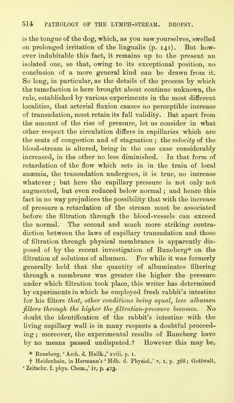 is the tongue of the dog, which, as you saw yourselves, swelled on prolonged irritation of the lingualis (p. 141). But how- ever indubitable this fact, it remains up to the present an isolated one, so that, owing to its exceptional position, no conclusion of a more general kind can be drawn from it. So long, in particular, as the details of the process by which the tumefaction is here brought about continue unknown, the rule, established by various experiments in the most different localities, that arterial fluxion causes no perceptible increase of transudation, must retain its full validity. But apart from the amount of the rise of pressure, let us consider in what other respect the circulation differs in capillaries which are the seats of congestion and of stagnation; the velocity of the blood-stream is altered, being in the one case considerably increased, in the other no less diminished. In that form of retardation of the flow which sets in in the train of local ans3mia, the transudation undergoes, it is true, no increase whatever ; but here the capillary pressure is not only not augmented, but even reduced below normal; and hence this fact in no way prejudices the possibility that with the increase of pressure a retardation of the stream must be associated before the filtration through the blood-vessels can exceed the normal. The second and much more striking contra- diction between the laws of capillary transudation and those of filtration through physical membranes is apparently dis- posed of by the recent investigation of Runeberg* on the filtration of solutions of albumen. For while it was formerly generally held that the quantity of albuminates filtering through a membrane was greater the higher the pressure under which filtration took place, this writer has determined by experiments in which he employed fresh rabbit's intestine for his filters that, other conditions being equal, less albumen filters through the higher the filtration-pressure becomes. No doubt the identification of the rabbit's intestine with the living capillary wall is in many respects a doubtful proceed- ing ■ moreover, the experimental results of Runeberg have by no means passed undisputed.t However this may be, * Kuneberg, 'Arch. d. Heilk./ xviii, p. 1. f Heidenhain, in Hermann's ' Hdb. d. Physiol./ v, 1, p. 368; Gottwalt, ' Zeitschr. f. phys. Chem./ iv, p. 423.