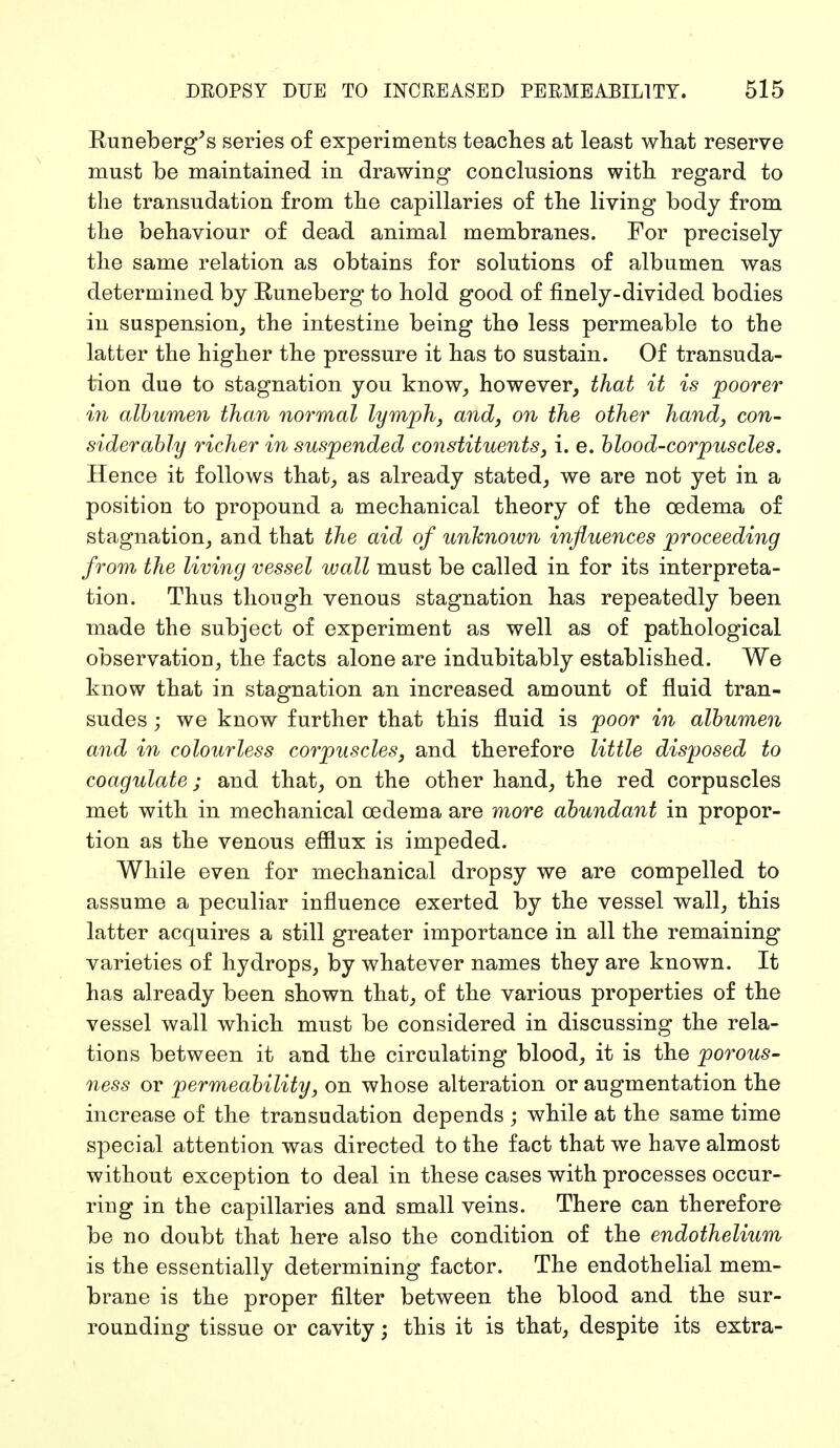 Runeberg's series of experiments teaches at least what reserve must be maintained in drawing conclusions with regard to the transudation from the capillaries of the living body from the behaviour of dead animal membranes. For precisely the same relation as obtains for solutions of albumen was determined by Runeberg to hold good of finely-divided bodies in suspension, the intestine being the less permeable to the latter the higher the pressure it has to sustain. Of transuda- tion due to stagnation you know, however, that it is poorer in albumen than normal lymph, and, on the other hand, con- siderably richer in suspended constituents, i. e. blood-corpuscles. Hence it follows that, as already stated, we are not yet in a position to propound a mechanical theory of the oedema of stagnation, and that the aid of unknown influences proceeding from the living vessel wall must be called in for its interpreta- tion. Thus though venous stagnation has repeatedly been made the subject of experiment as well as of pathological observation, the facts alone are indubitably established. We know that in stagnation an increased amount of fluid tran- sudes ; we know further that this fluid is poor in albumen and in colourless corpuscles, and therefore little disposed to coagulate; and that, on the other hand, the red corpuscles met with in mechanical oedema are more abundant in propor- tion as the venous efflux is impeded. While even for mechanical dropsy we are compelled to assume a peculiar influence exerted by the vessel wall, this latter acquires a still greater importance in all the remaining varieties of hydrops, by whatever names they are known. It has already been shown that, of the various properties of the vessel wall which must be considered in discussing the rela- tions between it and the circulating blood, it is the porous- ness or permeability, on whose alteration or augmentation the increase of the transudation depends ; while at the same time special attention was directed to the fact that we have almost without exception to deal in these cases with processes occur- ring in the capillaries and small veins. There can therefore be no doubt that here also the condition of the endothelium is the essentially determining factor. The endothelial mem- brane is the proper filter between the blood and the sur- rounding tissue or cavity; this it is that, despite its extra-