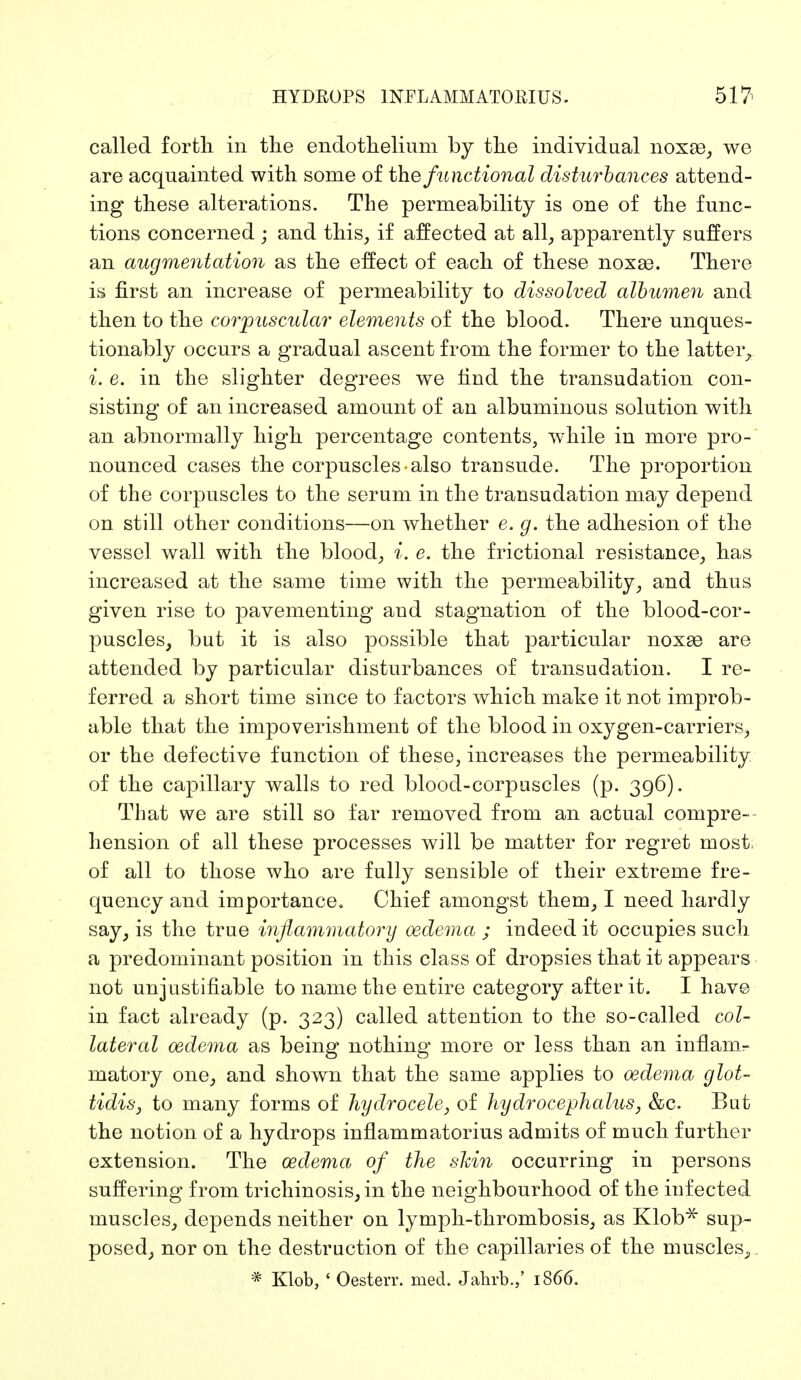 called forth in the endothelium by the individual noxas, we are acquainted with some of the functional disturbances attend- ing these alterations. The permeability is one of the func- tions concerned ; and this, if affected at all, apparently suffers an augmentation as the effect of each of these noxas. There is first an increase of permeability to dissolved albumen and then to the corpuscular elements of the blood. There unques- tionably occurs a gradual ascent from the former to the latter, i. e. in the slighter degrees we find the transudation con- sisting of an increased amount of an albuminous solution with an abnormally high percentage contents, while in more pro- nounced cases the corpuscles also transude. The proportion of the corpuscles to the serum in the transudation may depend on still other conditions—on whether e. g. the adhesion of the vessel wall with the blood, i. e. the frictional resistance, has increased at the same time with the permeability, and thus given rise to pavementing and stagnation of the blood-cor- puscles, but it is also possible that particular noxse are attended by particular disturbances of transudation. I re- ferred a short time since to factors which make it not improb- able that the impoverishment of the blood in oxygen-carriers, or the defective function of these, increases the permeability of the capillary walls to red blood-corpuscles (p. 396). That we are still so far removed from an actual compre- hension of all these processes will be matter for regret most of all to those who are fully sensible of their extreme fre- quency and importance. Chief amongst them, I need hardly say, is the true inflammatory oedema ; indeed it occupies such a predominant position in this class of dropsies that it appears not unjustifiable to name the entire category after it. I have in fact already (p. 323) called attention to the so-called col- lateral oedema as being nothing more or less than an inflanir matory one, and shown that the same applies to oedema glot- tidis, to many forms of hydrocele, of hydrocephalus, &c. But the notion of a hydrops inflammatorius admits of much further extension. The oedema of the shin occurring in persons suffering from trichinosis, in the neighbourhood of the infected muscles, depends neither on lymph-thrombosis, as Klob* sup- posed, nor on the destruction of the capillaries of the muscles^ * Klob, ' Oesterr. med. Jahrb.,' 1866.