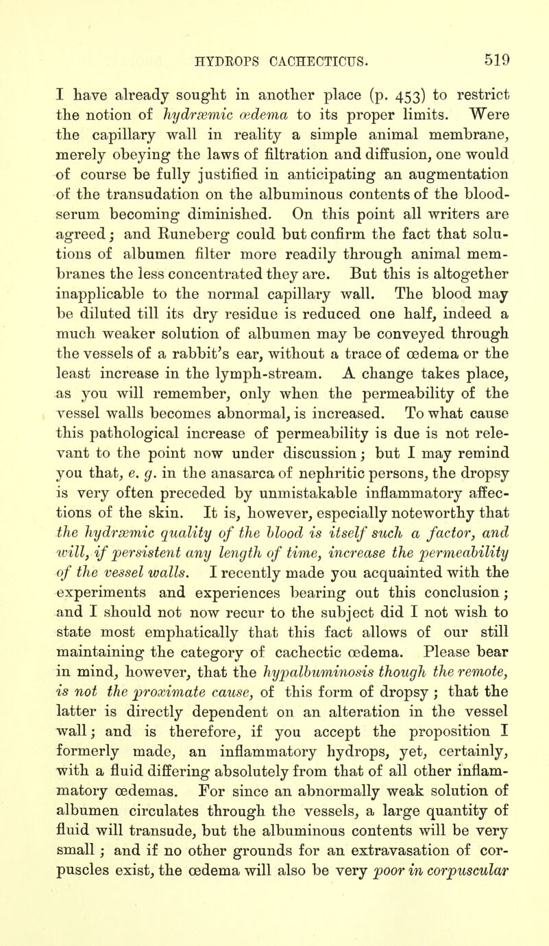 I have already sought in another place (p. 453) to restrict the notion of hydrsemic oedema to its proper limits. Were the capillary wall in reality a simple animal membrane, merely obeying the laws of filtration and diffusion, one would of course be fully justified in anticipating an augmentation of the transudation on the albuminous contents of the blood- serum becoming diminished. On this point all writers are agreed; and Runeberg could but confirm the fact that solu- tions of albumen filter more readily through animal mem- branes the less concentrated they are. But this is altogether inapplicable to the normal capillary wall. The blood may be diluted till its dry residue is reduced one half, indeed a much weaker solution of albumen may be conveyed through the vessels of a rabbit's ear, without a trace of oedema or the least increase in the lymph-stream. A change takes place, as you will remember, only when the permeability of the vessel walls becomes abnormal, is increased. To what cause this pathological increase of permeability is due is not rele- vant to the point now under discussion; but I may remind you that, e. g. in the anasarca of nephritic persons, the dropsy is very often preceded by unmistakable inflammatory affec- tions of the skin. It is, however, especially noteworthy that the hydrsemic quality of the blood is itself such a factor, and will, if persistent any length of time, increase the permeability of the vessel walls. I recently made you acquainted with the experiments and experiences bearing out this conclusion; and I should not now recur to the subject did I not wish to state most emphatically that this fact allows of our still maintaining the category of cachectic oedema. Please bear in mind, however, that the hypalbuminosis though the remote, is not the proximate cause, of this form of dropsy ; that the latter is directly dependent on an alteration in the vessel wall; and is therefore, if you accept the proposition I formerly made, an inflammatory hydrops, yet, certainly, with a fluid differing absolutely from that of all other inflam- matory oedemas. For since an abnormally weak solution of albumen circulates through the vessels, a large quantity of fluid will transude, but the albuminous contents will be very small; and if no other grounds for an extravasation of cor- puscles exist, the oedema will also be very poor in corpuscular