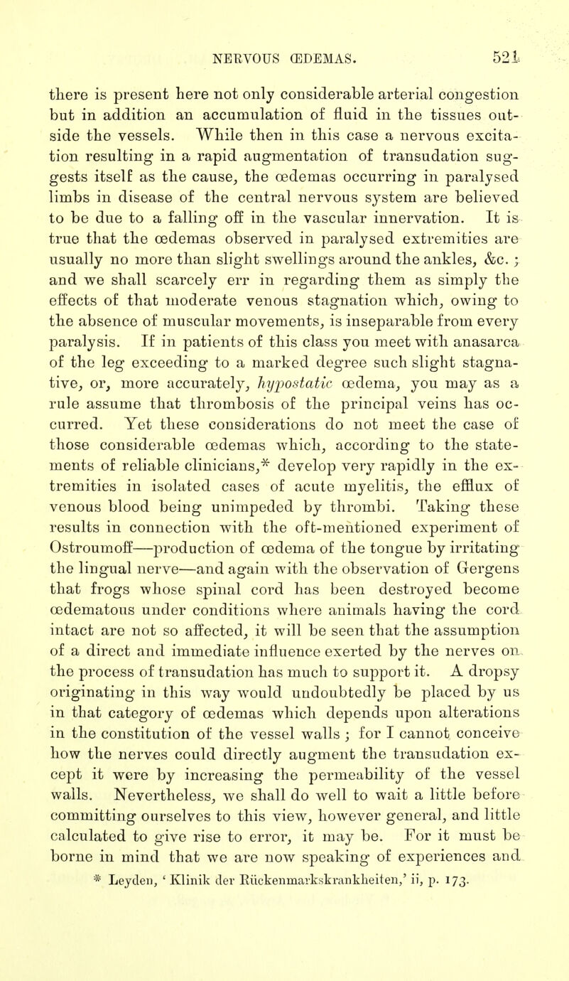 there is present here not only considerable arterial congestion but in addition an accumulation of fluid in the tissues out- side the vessels. While then in this case a nervous excita- tion resulting in a rapid augmentation of transudation sug- gests itself as the cause, the cedemas occurring in paralysed limbs in disease of the central nervous system are believed to be due to a falling off in the vascular innervation. It is true that the cedemas observed in paralysed extremities are usually no more than slight swellings around the ankles, &c. ; and we shall scarcely err in regarding them as simply the effects of that moderate venous stagnation which, owing to the absence of muscular movements, is inseparable from every paralysis. If in patients of this class you meet with anasarca of the leg exceeding to a marked degree such slight stagna- tive, or, more accurately, hypostatic oedema, you may as a rule assume that thrombosis of the principal veins has oc- curred. Yet these considerations do not meet the case of those considerable cedemas which, according to the state- ments of reliable clinicians,* develop very rapidly in the ex- tremities in isolated cases of acute myelitis, the efflux of venous blood being unimpeded by thrombi. Taking these results in connection with the oft-mentioned experiment of Ostroumoff—production of oedema of the tongue by irritating the lingual nerve—and again with the observation of Gergens that frogs whose spinal cord has been destroyed become oedematous under conditions where animals having the cord intact are not so affected, it will be seen that the assumption of a direct and immediate influence exerted by the nerves on. the process of transudation has much to support it. A dropsy originating in this way would undoubtedly be placed by us in that category of cedemas which depends upon alterations in the constitution of the vessel walls ; for I cannot conceive how the nerves could directly augment the transudation ex- cept it were by increasing the permeability of the vessel walls. Nevertheless, we shall do well to wait a little before committing ourselves to this view, however general, and little calculated to give rise to error, it may be. For it must be borne in mind that we are now speaking of experiences and * Leyden, ' Klinik der Eiickenmaikskrankheiten,' ii, p. 173.