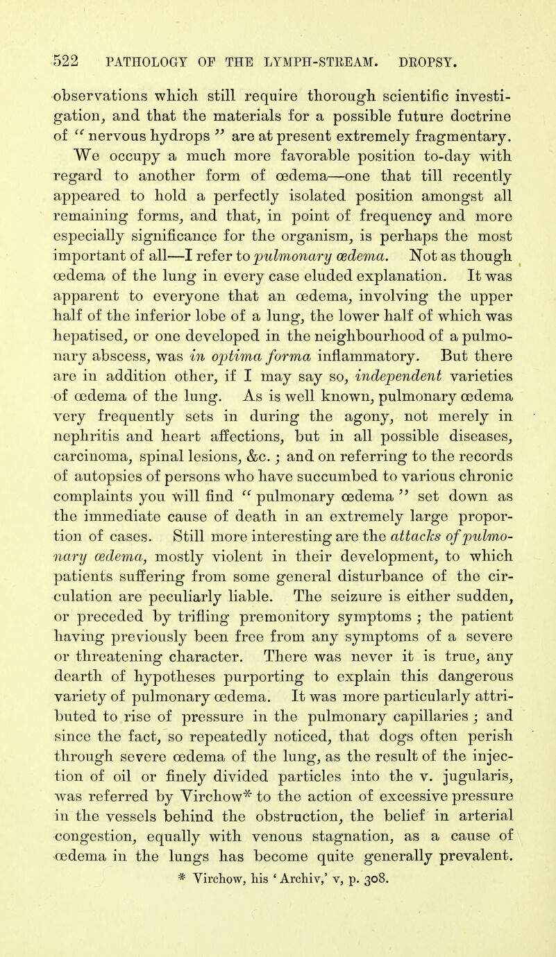 observations which still require thorough scientific investi- gation, and that the materials for a possible future doctrine of u nervous hydrops  are at present extremely fragmentary. We occupy a much more favorable position to-day with regard to another form of oedema—one that till recently appeared to hold a perfectly isolated position amongst all remaining forms, and that, in point of frequency and more especially significance for the organism, is perhaps the most important of all—I refer to pulmonary oedema. Not as though oedema of the lung in every case eluded explanation. It was apparent to everyone that an oedema, involving the upper half of the inferior lobe of a lung, the lower half of which was hepatised, or one developed in the neighbourhood of a pulmo- nary abscess, was in optima forma inflammatory. But there are in addition other, if I may say so, independent varieties of oedema of the lung. As is well known, pulmonary oedema very frequently sets in during the agony, not merely in nephritis and heart affections, but in all possible diseases, carcinoma, spinal lesions, &c.; and on referring to the records of autopsies of persons who have succumbed to various chronic complaints you will find u pulmonary oedema set down as the immediate cause of death in an extremely large propor- tion of cases. Still more interesting are the attacks of pulmo- nary oedema, mostly violent in their development, to which patients suffering from some general disturbance of the cir- culation are peculiarly liable. The seizure is either sudden, or preceded by trifling premonitory symptoms ; the patient having previously been free from any symptoms of a severe or threatening character. There was never it is true, any dearth of hypotheses purporting to explain this dangerous variety of pulmonary oedema. It was more particularly attri- buted to rise of pressure in the pulmonary capillaries ; and since the fact, so repeatedly noticed, that dogs often perish through severe oedema of the lung, as the result of the injec- tion of oil or finely divided particles into the v. jugularis, was referred by Virchow* to the action of excessive pressure in the vessels behind the obstruction, the belief in arterial congestion, equally with venous stagnation, as a cause of oedema in the lungs has become quite generally prevalent. * Virchow, his ' Archiv,' v, p. 308.