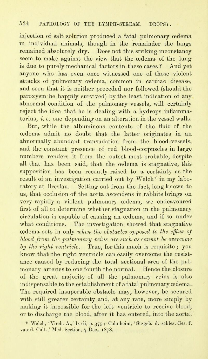 injection of salt solution produced a fatal pulmonary oedema in individual animals, though in the remainder the lungs remained absolutely dry. Does not this striking inconstancy seem to make against the view that the oedema of the lung is due to purely mechanical factors in these cases ? And yet anyone who has even once witnessed one of those violent attacks of pulmonary oedema, common in cardiac disease, and seen that it is neither preceded nor followed (should the paroxysm be happily survived) by the least indication of any, abnormal condition of the pulmonary vessels, will certainly reject the idea that he is dealing with a hydrops inflamrna- torius, i. e. one depending on an alteration in the vessel walls. But, while the albuminous contents of the fluid of the oedema admit no doubt that the latter originates in an abnormally abundant transudation from the blood-vessels, and the constant presence of red blood-corpuscles in large numbers renders it from the outset most probable, despite all that has been said, that the oedema is stagnative, this supposition has been recently raised to a certainty as the result of an investigation carried out by Welch* in my labo- ratory at Breslau. Setting out from the fact, long known to us, that occlusion of the aorta ascendens in rabbits brings on very rapidly a violent pulmonary oedema, we endeavoured first of all to determine whether stagnation in the pulmonary circulation is capable of causing an oedema, and if so under what conditions. The investigation showed that stagnative oedema sets in only ivhen the obstacles opposed to the efflux of blood from the pulmonary veins are such as cannot be overcome by the right ventricle. True, for this much is requisite ; you know that the right ventricle can easily overcome the resist- ance caused by reducing the total sectional area of the pul- monary arteries to one fourth the normal. Hence the closure of the great majority of all the pulmonary veins is also indispensable to the establishment of a fatal pulmonary oedema. The required insuperable obstacle may, however, be secured with still greater certainty and, at any rate, more simply by making it impossible for the left ventricle to receive blood, or to discharge the blood, after it has entered, into the aorta. * Welch, ' Virch. A.,' lxxii, p. 375 ; Colmheim, ' Stzgsb. d. schles. Ges. f. vaterl. Cult.,' Med. Section, 7 Dec, 1878.