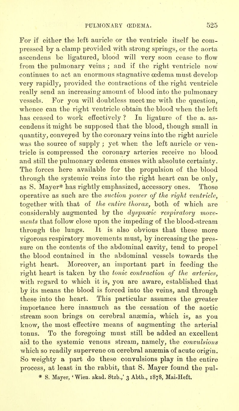 For if either the left auricle or the ventricle itself be com- pressed by a clamp provided with strong springs, or the aorta ascendens be ligatured, blood will very soon cease to flow from the pulmonary veins ; and if the right ventricle now continues to act an enormous stagnative oedema must develop very rapidly, provided the contractions of the right ventricle really send an increasing amount of blood into the pulmonary vessels. For you will doubtless meet me with the question, whence can the right ventricle obtain the blood when the left has ceased to work effectively ? In ligature of the a. as- cendens it might be supposed that the blood, though small in quantity, conveyed by the coronary veins into the right auricle was the source of supply ; yet when the left auricle or ven- tricle is compressed the coronary arteries receive no blood and still the pulmonary oedema ensues with absolute certainty. The forces here available for the propulsion of the blood through the systemic veins into the right heart can be only, as S. Mayer* has rightly emphasized, accessory ones. Those operative as such are the suction power of the right ventricle, together with that of the entire thorax, both of which are considerably augmented by the dyspnceic respiratory move- ments that follow close upon the impeding of the blood-stream through the lungs. It is also obvious that these more vigorous respiratory movements must, by increasing the pres- sure on the contents of the abdominal cavity, tend to propel the blood contained in the abdominal vessels towards the right heart. Moreover, an important part in feeding the right heart is taken by the tonic contraction of the arteries, with regard to which it is, you are aware, established that by its means the blood is forced into the veins, and through these into the heart. This particular assumes the greater importance here inasmuch as the cessation of the aortic stream soon brings on cerebral anaemia, which is, as you know, the most effective means of augmenting the arterial tonus. To the foregoing must still be added an excellent aid to the systemic venous stream, namely, the convulsions which so readily supervene on cerebral anaemia of acute origin. So weighty a part do these convulsions play in the entire process, at least in the rabbit, that S. Mayer found the pul- * S. Mayer, 'Wien. akad. Stzb.,' 3 Abth., 1878, Mai-Heft.