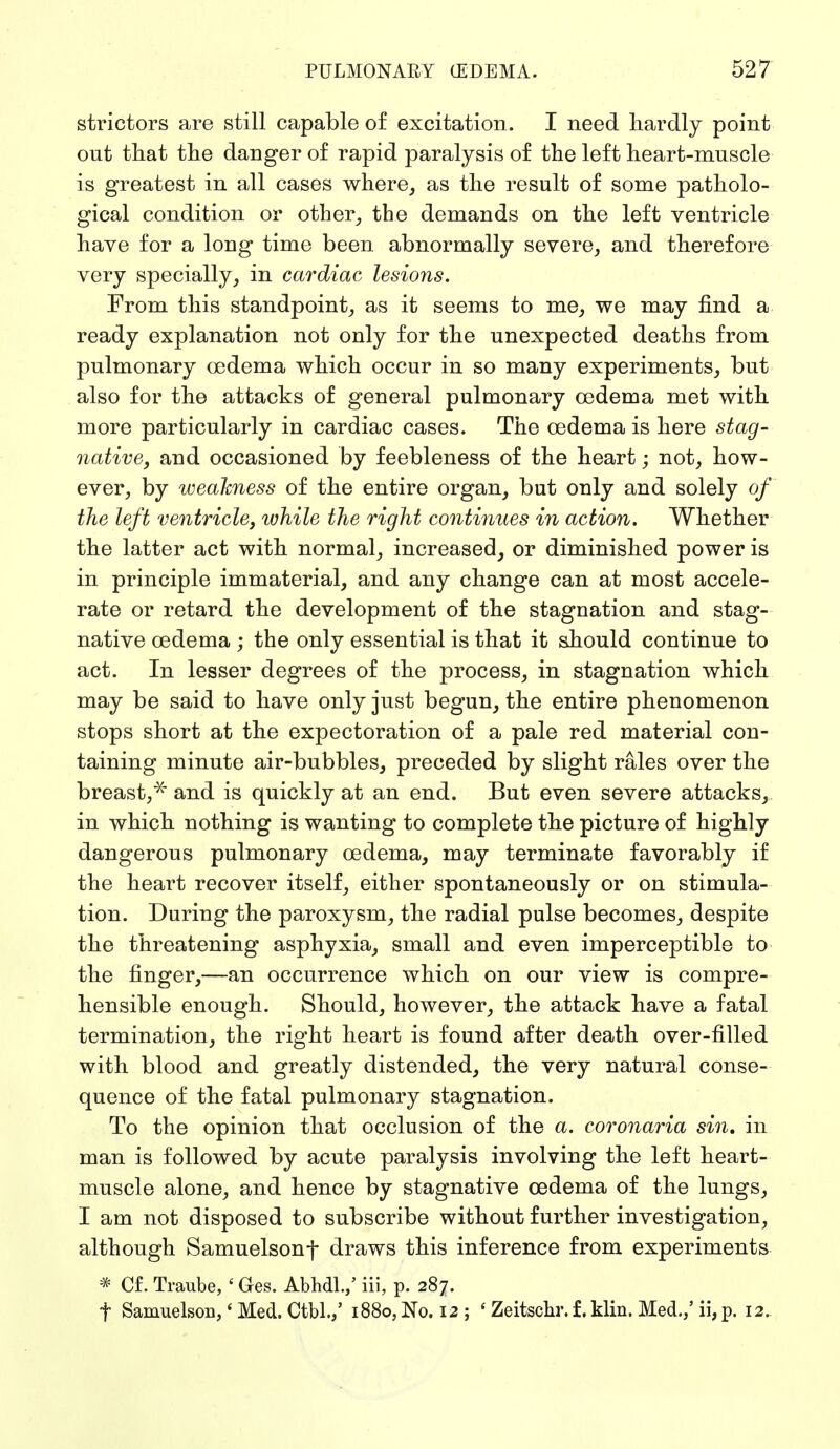 strictors are still capable of excitation. I need hardly point out that the danger of rapid paralysis of the left heart-muscle is greatest in all cases where, as the result of some patholo- gical condition or other, the demands on the left ventricle have for a long time been abnormally severe, and therefore very specially, in cardiac lesions. From this standpoint, as it seems to me, we may find a ready explanation not only for the unexpected deaths from pulmonary oedema which occur in so many experiments, but also for the attacks of general pulmonary oedema met with more particularly in cardiac cases. The oedema is here stag- native, and occasioned by feebleness of the heart; not, how- ever, by weakness of the entire organ, but only and solely of the left ventricle, while the right continues in action. Whether the latter act with normal, increased, or diminished power is in principle immaterial, and any change can at most accele- rate or retard the development of the stagnation and stag- native oedema ; the only essential is that it should continue to act. In lesser degrees of the process, in stagnation which may be said to have only just begun, the entire phenomenon stops short at the expectoration of a pale red material con- taining minute air-bubbles, preceded by slight rales over the breast/' and is quickly at an end. But even severe attacks, in which nothing is wanting to complete the picture of highly dangerous pulmonary oedema, may terminate favorably if the heart recover itself, either spontaneously or on stimula- tion. During the paroxysm, the radial pulse becomes, despite the threatening asphyxia, small and even imperceptible to the finger,—an occurrence which on our view is compre- hensible enough. Should, however, the attack have a fatal termination, the right heart is found after death over-filled with blood and greatly distended, the very natural conse- quence of the fatal pulmonary stagnation. To the opinion that occlusion of the a. coronaria sin, in man is followed by acute paralysis involving the left heart- muscle alone, and hence by stagnative oedema of the lungs, I am not disposed to subscribe without further investigation, although Samuelsonf draws this inference from experiments * Cf. Traube, ' Ges. Abhdl.,' iii, p. 287. f Samuelson,' Med. Ctbl.,' 1880, No. 12 ; ' Zeitschr. f. klin. Med./ ii, p. 12.