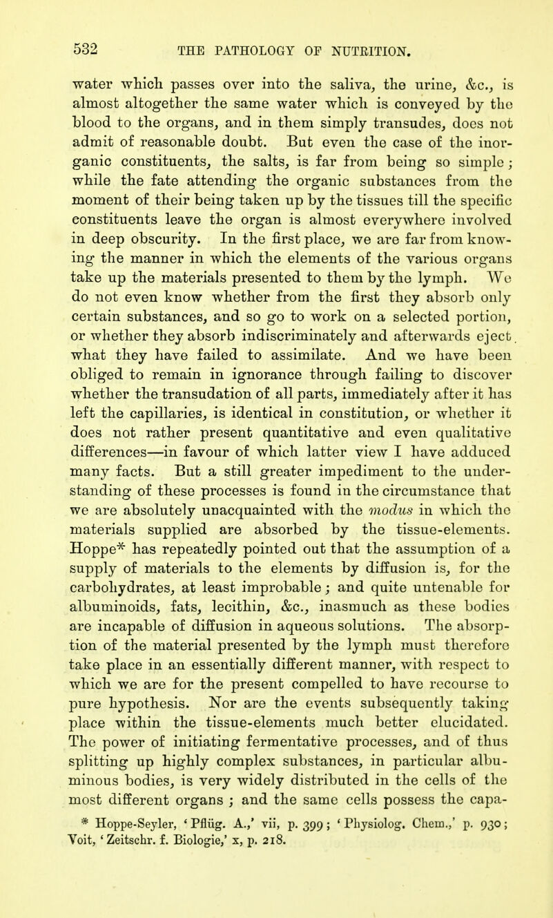 water which passes over into the saliva, the urine, &c, is almost altogether the same water which is conveyed by the blood to the organs, and in them simply transudes, does not admit of reasonable doubt. But even the case of the inor- ganic constituents, the salts, is far from being so simple ; while the fate attending the organic substances from the moment of their being taken up by the tissues till the specific constituents leave the organ is almost everywhere involved in deep obscurity. In the first place, we are far from know- ing the manner in which the elements of the various organs take up the materials presented to them by the lymph. We do not even know whether from the first they absorb only certain substances, and so go to work on a selected portion, or whether they absorb indiscriminately and afterwards eject. what they have failed to assimilate. And we have been obliged to remain in ignorance through failing to discover whether the transudation of all parts, immediately after it has left the capillaries, is identical in constitution, or whether it does not rather present quantitative and even qualitative differences—in favour of which latter view I have adduced many facts. But a still greater impediment to the under- standing of these processes is found in the circumstance that we are absolutely unacquainted with the modus in which the materials supplied are absorbed by the tissue-elements. Hoppe* has repeatedly pointed out that the assumption of a supply of materials to the elements by diffusion is, for the carbohydrates, at least improbable; and quite untenable for albuminoids, fats, lecithin, &c, inasmuch as these bodies are incapable of diffusion in aqueous solutions. The absorp- tion of the material presented by the lymph must therefore take place in an essentially different manner, with respect to which we are for the present compelled to have recourse to pure hypothesis. Nor are the events subsequently taking place within the tissue-elements much better elucidated. The power of initiating fermentative processes, and of thus splitting up highly complex substances, in particular albu- minous bodies, is very widely distributed in the cells of the most different organs ; and the same cells possess the capa- * Hoppe-Seyler, ' Pflüg. A.,' vii, p. 399; ' Physiolog. Chem.,' p. 930; Yoit, 'Zeitschr. f. Biologie,' x, p. 218.