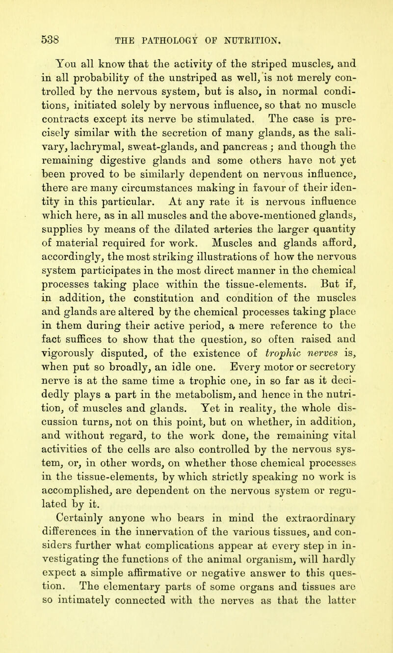 You all know that tlie activity of the striped muscles, and in all probability of the unstriped as well, is not merely con- trolled by the nervous system, but is also, in normal condi- tions, initiated solely by nervous influence, so that no muscle contracts except its nerve be stimulated. The case is pre- cisely similar with the secretion of many glands, as the sali- vary, lachrymal, sweat-glands, and pancreas ; and though the remaining digestive glands and some others have not yet been proved to be similarly dependent on nervous influence, there are many circumstances making in favour of their iden- tity in this particular. At any rate it is nervous influence which here, as in all muscles and the above-mentioned glands, supplies by means of the dilated arteries the larger quantity of material required for work. Muscles and glands afford, accordingly, the most striking illustrations of how the nervous system participates in the most direct manner in the chemical processes taking place within the tissue-elements. But if, in addition, the constitution and condition of the muscles and glands are altered by the chemical processes taking place in them during their active period, a mere reference to the fact suffices to show that the question, so often raised and vigorously disputed, of the existence of trophic nerves is, when put so broadly, an idle one. Every motor or secretory nerve is at the same time a trophic one, in so far as it deci- dedly plays a part in the metabolism, and hence in the nutri- tion, of muscles and glands. Yet in reality, the whole dis- cussion turns, not on this point, but on whether, in addition, and without regard, to the work done, the remaining vital activities of the cells are also controlled by the nervous sys- tem, or, in other words, on whether those chemical processes in the tissue-elements, by which strictly speaking no work is accomplished, are dependent on the nervous system or regu- lated by it. Certainly anyone who bears in mind the extraordinary differences in the innervation of the various tissues, and con- siders further what complications appear at every step in in- vestigating the functions of the animal organism, will hardly expect a simple affirmative or negative answer to this ques- tion. The elementary parts of some organs and tissues are so intimately connected with the nerves as that the latter