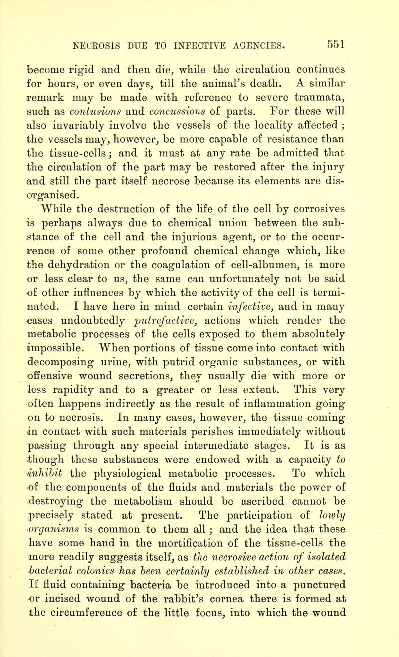 become rigid and then die, while the circulation continues for hours, or even days, till the animal's death. A similar remark may be made with reference to severe traumata, such as contusions and concussions of parts. For these will also invariably involve the vessels of the locality affected ; the vessels may, however, be more capable of resistance than the tissue-cells; and it must at any rate be admitted that the circulation of the part may be restored after the injury and still the part itself necrose because its elements are dis- organised. While the destruction of the life of the cell by corrosives is perhaps always due to chemical union between the sub- stance of the cell and the injurious agent, or to the occur- rence of some other profound chemical change which, like the dehydration or the coagulation of cell-albumen, is more or less clear to us, the same can unfortunately not be said of other influences by which the activity of the cell is termi- nated. I have here in mind certain infective, and in many cases undoubtedly putrefactive, actions which render the metabolic processes of the cells exposed to them absolutely impossible. When portions of tissue come into contact with decomposing urine, with putrid organic substances, or with offensive wound secretions, they usually die with more or less rapidity and to a greater or less extent. This very often happens indirectly as the result of inflammation going on to necrosis. In many cases, however, the tissue coming in contact with such materials perishes immediately without passing through any special intermediate stages. It is as though these substances were endowed with a capacity to .inhibit the physiological metabolic processes. To which •of the components of the fluids and materials the power of destroying the metabolism should be ascribed cannot be precisely stated at present. The participation of lowly ■organisms is common to them all; and the idea that these have some hand in the mortification of the tissue-cells the more readily suggests itself, as the necrosive action of isolated bacterial colonies has been certainly established in other cases. If fluid containing bacteria be introduced into a punctured or incised wound of the rabbit's cornea there is formed at the circumference of the little focus, into which the wound