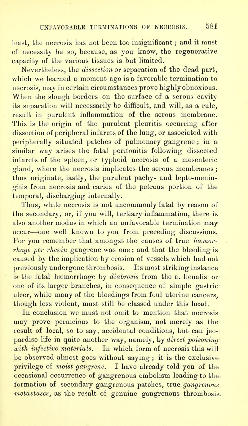 least, the necrosis has not been too insignificant; and it must of necessity be so, because, as you know, the regenerative capacity of the various tissues is but limited. Nevertheless, the dissection or separation of the dead part, which we learned a moment ago is a favorable termination to necrosis, may in certain circumstances prove highly obnoxious. When the slough borders on the surface of a serous cavity its separation will necessarily be difficult, and will, as a rule, result in purulent inflammation of the serous membrane. This is the origin of the purulent pleuritis occurring* after dissection of peripheral infarcts of the lung, or associated with peripherally situated patches of pulmonary gangrene ; in a similar way arises the fatal peritonitis following dissected infarcts of the spleen, or typhoid necrosis of a mesenteric gland, where the necrosis implicates the serous membranes; thus originate, lastly, the purulent pachy- and lepto-menin- gitis from necrosis and caries of the petrous portion of the temporal, discharging internally. Thus, while necrosis is not uncommonly fatal by reason of the secondary, or, if you will, tertiary inflammation, there is also another modus in which an unfavorable termination may occur—one well known to you from preceding discussions. For you remember that amongst the causes of true haemor- rhage per rhexin gangrene was one; and that the bleeding is caused by the implication by erosion of vessels which had not previously undergone thrombosis. Its most striking instance is the fatal haemorrhage by diabrosis from the a. lienalis or one of its larger branches, in consequence of simple gastric ulcer, while many of the bleedings from foul uterine cancers, though less violent, must still be classed under this head. In conclusion we must not omit to mention that necrosis may prove pernicious to the organism, not merely as the result of local, so to say, accidental conditions, but can jeo- pardise life in quite another way, namely, by direct poisoning with infective materials. In which form of necrosis this will be observed almost goes without saying; it is the exclusive privilege of moist gangrene. I have already told you of the occasional occurrence of gangrenous embolism leading to the formation of secondary gangrenous patches, true gangrenous metastases, as the result of genuine gangrenous thrombosis.