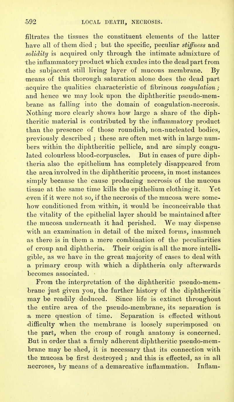 filtrates tlie tissues the constituent elements of the latter have all of them died ; but the specific, peculiar stiffness and solidity is acquired only through the intimate admixture of the inflammatory product which exudes into the dead part from the subjacent still living layer of mucous membrane. By means of this thorough saturation alone does the dead part acquire the qualities characteristic of fibrinous coagulation; and hence we may look upon the diphtheritic pseudo-mem- brane as falling into the domain of coagulation-necrosis. Nothing more clearly shows how large a share of the diph- theritic material is contributed by the inflammatory product than the presence of those roundish, non-nucleated bodies, previously described ; these are often met with in large num- bers within the diphtheritic pellicle, and are simply coagu- lated colourless blood-corpuscles. But in cases of pure diph- theria also the epithelium has completely disappeared from the area involved in the diphtheritic process, in most instances simply because the cause producing necrosis of the mucous tissue at the same time kills the epithelium clothing it. Yet even if it were not so, if the necrosis of the mucosa were some- how conditioned from within, it would be inconceivable that the vitality of the epithelial layer should be maintained after the mucosa underneath it had perished. We may dispense with an examination in detail of the mixed forms, inasmuch as there is in them a mere combination of the peculiarities of croup and diphtheria. Their origin is all the more intelli- gible, as we have in the great majority of cases to deal with a primary croup with which a diphtheria only afterwards becomes associated. • From the interpretation of the diphtheritic pseudo-mem- brane just given you, the further history of the diphtheritis may be readily deduced. Since life is extinct throughout the entire area of the pseudo-membrane, its separation is a mere question of time. Separation is effected without difficulty when the membrane is loosely superimposed on the part, when the croup of rough anatomy is concerned. But in order that a firmly adherent diphtheritic pseudo-mem- brane may be shed, it is necessary that its connection with the mucosa be first destroyed ; and this is effected, as in all necroses, by means of a demarcative inflammation. Inflam-