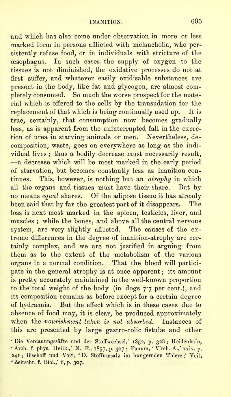 INANITION. G05 and which has also come under observation in more or less marked form in persons afflicted with melancholia, who per- sistently refuse food, or in individuals with stricture of the oesophagus. In such cases the supply of oxygen to the tissues is not diminished, the oxidative processes do not at first suffer, and whatever easily oxidisable substances are present in the body, like fat and glycogen, are almost com- pletely consumed. So much the worse prospect for the mate- rial which is offered to the cells by the transudation for the replacement of that which is being continually used up. It is true, certainly, that consumption now becomes gradually less, as is apparent from the uninterrupted fall in the excre- tion of urea in starving animals or men. Nevertheless, de- composition, waste, goes on everywhere as long as the indi- vidual lives; thus a bodily decrease must necessarily result, —a decrease which will be most marked in the early period of starvation, but becomes constantly less as inanition con- tinues. This, however, is nothing but an atrophy in which all the organs and tissues must have their share. But by no means equal shares. Of the adipose tissue it has already been said that by far the greatest part of it disappears. The loss is next most marked in the spleen, testicles, liver, and muscles ; while the bones, and above all the central nervous system, are very slightly affected. The causes of the ex- treme differences in the degree of inanition-atrophy are cer- tainly complex, and we are not justified in arguing from them as to the extent of the metabolism of the various organs in a normal condition. That the blood will partici- pate in the general atrophy is at once apparent; its amount is pretty accurately maintained in the well-known proportion to the total weight of the body (in dogs 7*7 per cent.), and its composition remains as before except for a certain degree of hydrsemia. But the effect which is in these cases due to absence of food may, it is clear, be produced approximately when the nourishment taken is not absorbed. Instances of this are presented by large gastro-colic fistulae and other ' Die Verdauungssäfte und der Stoffwechsel,' 1852, p. 328 ; Heidenhain, 4 Arch. f. phys. Heilk.,' N. F., 1857, p. 507 ; Panum, ' Virch. A.,' xxiv, p. 241 ; Bischoff und Voit, ' D. Stoffumsatz im hungernden ThiereYoit, ' Zeitschr. f. Biol.,' ii, p. 307.