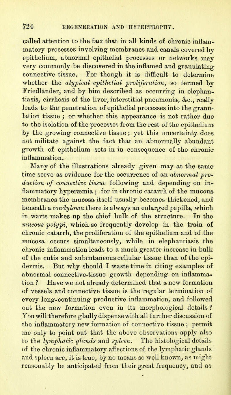 called attention to the fact that in all kinds of chronic inflam- matory processes involving membranes and canals covered by epithelium, abnormal epithelial processes or networks may very commonly be discovered in the inflamed and granulating connective tissue. For though it is difficult to determine whether the atypical epithelial proliferation, so termed by Friedländer, and by him described as occurring in elephan- tiasis, cirrhosis of the liver, interstitial pneumonia, &c, really leads to the penetration of epithelial processes into the granu- lation tissue ; or whether this appearance is not rather due to the isolation of the processes from the rest of the epithelium by the growing connective tissue; yet this uncertainty does not militate against the fact that an abnormally abundant growth of epithelium sets in in consequence of the chronic inflammation. Many of the illustrations already given may at the same time serve as evidence for the occurrence of an abnormal pro- duction of connective tissue following and depending on in- flammatory hyperemia; for in chronic catarrh of the mucous membranes the mucosa itself usually becomes thickened, and beneath a condyloma there is always an enlarged papilla, which in warts makes up the chief bulk of the structure. In the mucous polypi, which so frequently develop in the train of chronic catarrh, the proliferation of the epithelium and of the mucosa occurs simultaneously, while in elephantiasis the chronic inflammation leads to a much greater increase in bulk of the cutis and subcutaneous cellular tissue than of the epi- dermis. But why should I waste time in citing examples of abnormal connective-tissue growth depending on inflamma- tion ? Have we not already determined that a new formation of vessels and connective tissue is the regular termination of every long-continuing productive inflammation, and followed out the new formation even in its morphological details ? You will therefore gladly dispense with all further discussion of the inflammatory new formation of connective tissue ; permit me only to point out that the above observations apply also to the lymphatic glands and spleen. The histological details of the chronic inflammatory affections of the lymphatic glands and spleen are, it is true, by no means so well known, as might reasonably be anticipated from their great frequency, and as