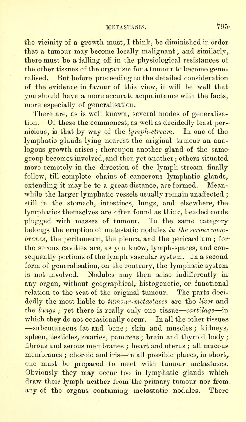 METASTASIS. 795- the vicinity of a growth must, I think, be diminished in order that a tumour may become locally malignant; and similarly,, there must be a falling off in the physiological resistances of the other tissues of the organism for a tumour to become gene- ralised. But before proceeding to the detailed consideration of the evidence in favour of this view, it will be well that you should have a more accurate acquaintance with the facts, more especially of generalisation. There are, as is well known, several modes of generalisa- tion. Of these the commonest, as well as decidedly least per- nicious, is that by way of the lymph-stream. In one of the lymphatic glands lying nearest the original tumour an ana- logous growth arises ; thereupon another gland of the same group becomes involved,and then yet another; others situated more remotely in the direction of the lymph-stream finally follow, till complete chains of cancerous lymphatic glands, extending it maybe to a great distance, are formed. Mean- while the larger lymphatic vessels usually remain unaffected ; still in the stomach, intestines, lungs, and elsewliere, the lymphatics themselves are often found as thick, beaded cords plugged with masses of tumour. To the same category belongs the eruption of metastatic nodules in the serous mem- branes, the peritoneum, the pleura, and the pericardium; for- the serous cavities are, as you know, lymph-spaces, and con- sequently portions of the lymph vascular system. In a second form of generalisation, on the contrary, the lymphatic system is not involved. Nodules may then arise indifferently in any organ, without geographical, histogenetic, or functional relation to the seat of the original tumour. The parts deci- dedly the most liable to tumour-metastases are the liver and the lungs ; yet there is really only one tissue—cartilage—in which they do not occasionally occur. In all the other tissues- —subcutaneous fat and bone ; skin and muscles ; kidneys, spleen, testicles, ovaries, pancreas ; brain and thyroid body;. fibrous and serous membranes ; heart and uterus ; all mucous membranes ; choroid and iris—in all possible places, in short,, one must be prepared to meet with tumour metastases. Obviously they may occur too in lymphatic glands which, draw their lymph neither from the primary tumour nor from any of the organs containing metastatic nodules. There