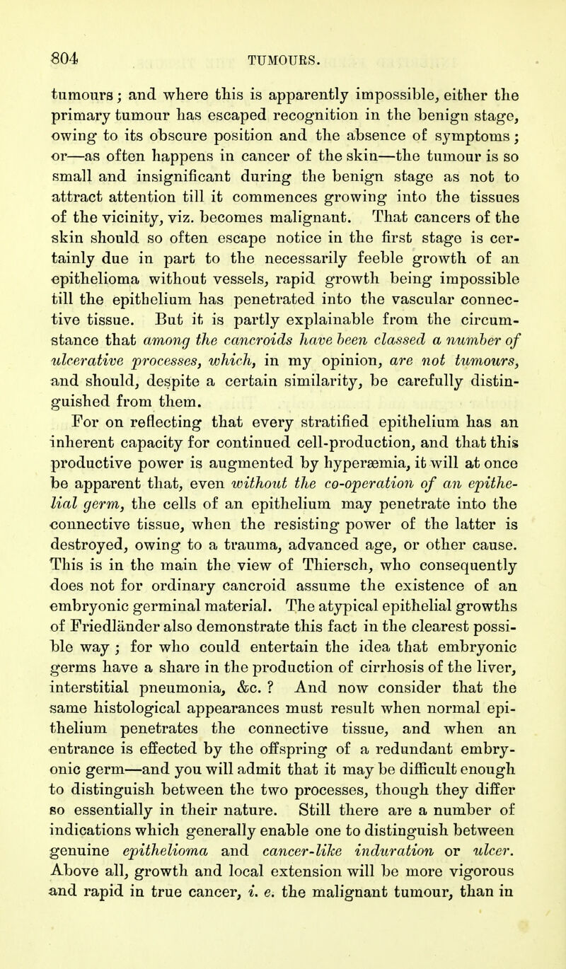 tumours; and where this is apparently impossible, either the primary tumour has escaped recognition in the benign stage, owing to its obscure position and the absence of symptoms; or—as often happens in cancer of the skin—the tumour is so small and insignificant during the benign stage as not to attract attention till it commences growing into the tissues of the vicinity, viz. becomes malignant. That cancers of the skin should so often escape notice in the first stage is cer- tainly due in part to the necessarily feeble growth of an epithelioma without vessels, rapid growth being impossible till the epithelium has penetrated into the vascular connec- tive tissue. But it is partly explainable from the circum- stance that among the cancroids have been classed a number of ulcerative processes, which, in my opinion, are not tumours, and should, despite a certain similarity, be carefully distin- guished from them. For on reflecting that every stratified epithelium has an inherent capacity for continued cell-production, and that this productive power is augmented by hyperemia, it will at once be apparent that, even without the co-operation of an epithe- lial germ, the cells of an epithelium may penetrate into the connective tissue, when the resisting power of the latter is destroyed, owing to a trauma, advanced age, or other cause. This is in the main the view of Thiersch, who consequently does not for ordinary cancroid assume the existence of an embryonic germinal material. The atypical epithelial growths of Friedländer also demonstrate this fact in the clearest possi- ble way ; for who could entertain the idea that embryonic germs have a share in the production of cirrhosis of the liver, interstitial pneumonia, &c. ? And now consider that the same histological appearances must result when normal epi- thelium penetrates the connective tissue, and when an entrance is effected by the offspring of a redundant embry- onic germ—and you will admit that it may be difficult enough to distinguish between the two processes, though they differ so essentially in their nature. Still there are a number of indications which generally enable one to distinguish between genuine epithelioma and cancer-like induration or ulcer. Above all, growth and local extension will be more vigorous and rapid in true cancer, L e. the malignant tumour, than in