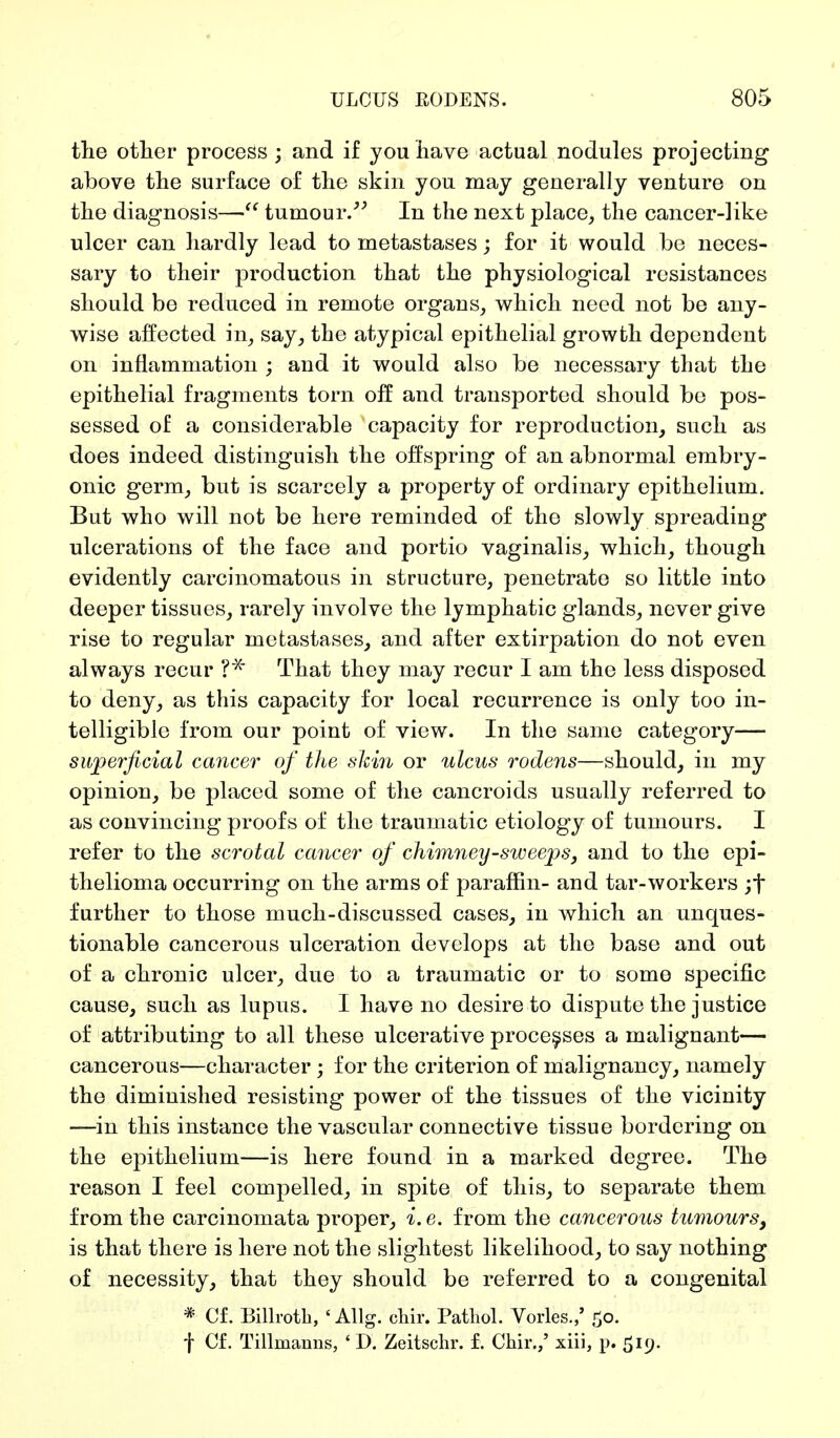 the other process ; and if you have actual nodules projecting above the surface of the skin you may generally venture on the diagnosis— tumour. In the next place, the cancer-like ulcer can hardly lead to metastases; for it would be neces- sary to their production that the physiological resistances should be reduced in remote organs, which need not be any- wise affected in, say, the atypical epithelial growth dependent on inflammation ; and it would also be necessary that the epithelial fragments torn off and transported should be pos- sessed of a considerable capacity for reproduction, such as does indeed distinguish the offspring of an abnormal embry- onic germ, but is scarcely a property of ordinary epithelium. But who will not be here reminded of the slowly spreading ulcerations of the face and portio vaginalis, which, though evidently carcinomatous in structure, penetrate so little into deeper tissues, rarely involve the lymphatic glands, never give rise to regular metastases, and after extirpation do not even always recur That they may recur I am the less disposed to deny, as this capacity for local recurrence is only too in- telligible from our point of view. In the same category— superficial cancer of the shin or ulcus rodens—should, in my opinion, be placed some of the cancroids usually referred to as convincing proofs of the traumatic etiology of tumours. I refer to the scrotal cancer of chimney-sweeps, and to the epi- thelioma occurring on the arms of paraffin- and tar-workers ;f further to those much-discussed cases, in which an unques- tionable cancerous ulceration develops at the base and out of a chronic ulcer, due to a traumatic or to some specific cause, such as lupus. I have no desire to dispute the justice of attributing to all these ulcerative processes a maliguant— cancerous—character; for the criterion of malignancy, namely the diminished resisting power of the tissues of the vicinity -—in this instance the vascular connective tissue bordering on the epithelium—is here found in a marked degree. The reason I feel compelled, in spite of this, to separate them from the carcinomata proper, i. e. from the cancerous tumours, is that there is here not the slightest likelihood, to say nothing of necessity, that they should be referred to a congenital * Cf. Billroth, ' Allg. chir. Pathol. Vöries./ 50. f Cf. Tillnianns, * D. Zeitschr. f. Chir.,' xiii, p. 519.