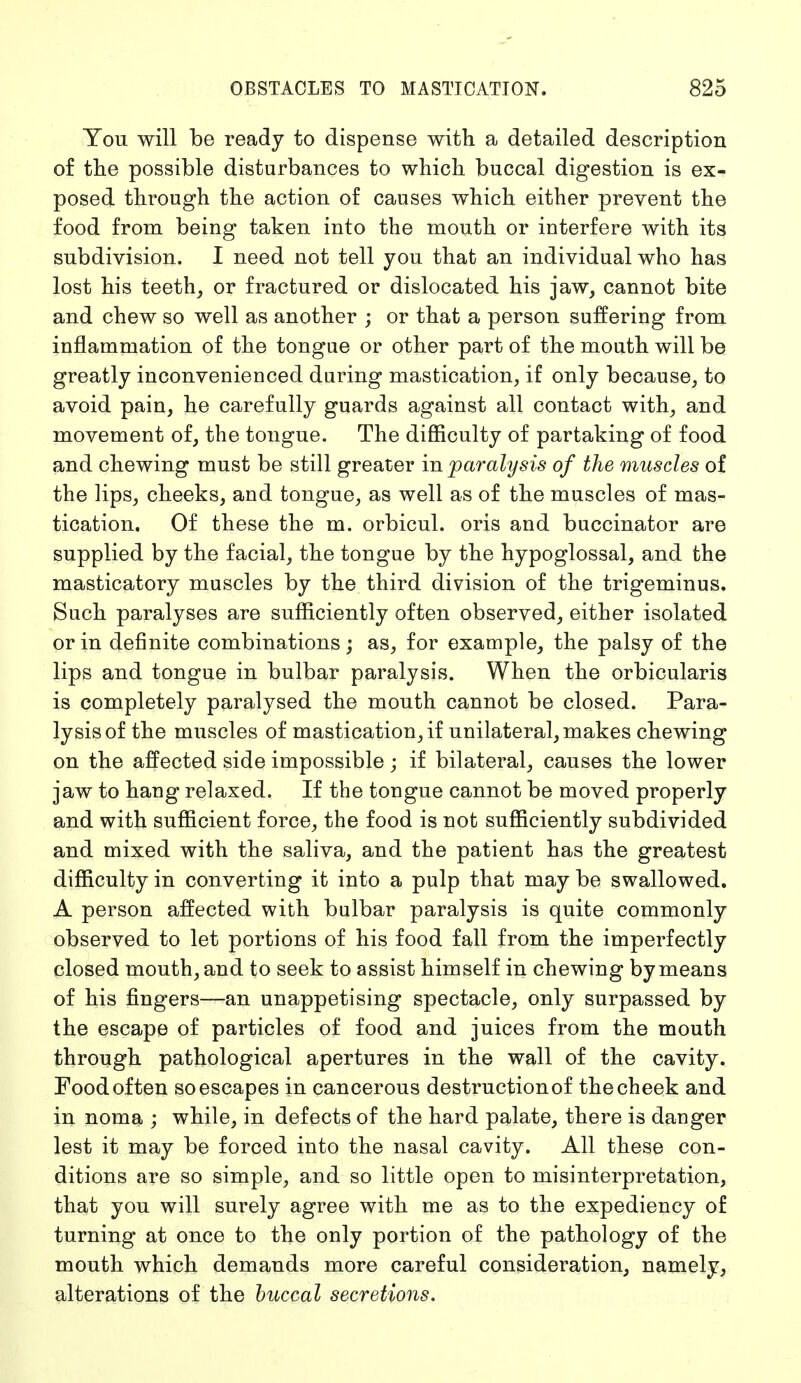 You will be ready to dispense with, a detailed description of the possible disturbances to which buccal digestion is ex- posed through the action of causes which either prevent the food from being taken into the mouth or interfere with its subdivision. I need not tell you that an individual who has lost his teeth, or fractured or dislocated his jaw, cannot bite and chew so well as another ; or that a person suffering from inflammation of the tongue or other part of the mouth will be greatly inconvenienced during mastication, if only because, to avoid pain, he carefully guards against all contact with, and movement of, the tongue. The difficulty of partaking of food and chewing must be still greater in paralysis of the muscles of the lips, cheeks, and tongue, as well as of the muscles of mas- tication. Of these the m. orbicul. oris and buccinator are supplied by the facial, the tongue by the hypoglossal, and the masticatory muscles by the third division of the trigeminus. Such paralyses are sufficiently often observed, either isolated or in definite combinations; as, for example, the palsy of the lips and tongue in bulbar paralysis. When the orbicularis is completely paralysed the mouth cannot be closed. Para- lysis of the muscles of mastication, if unilateral, makes chewing on the affected side impossible; if bilateral, causes the lower jaw to hang relaxed. If the tongue cannot be moved properly and with sufficient force, the food is not sufficiently subdivided and mixed with the saliva, and the patient has the greatest difficulty in converting it into a pulp that may be swallowed. A person affected with bulbar paralysis is quite commonly observed to let portions of his food fall from the imperfectly closed mouth, and to seek to assist himself in chewing by means of his fingers—an unappetising spectacle, only surpassed by the escape of particles of food and juices from the mouth through pathological apertures in the wall of the cavity. Food often so escapes in cancerous destructionof the cheek and in noma ; while, in defects of the hard palate, there is danger lest it may be forced into the nasal cavity. All these con- ditions are so simple, and so little open to misinterpretation, that you will surely agree with me as to the expediency of turning at once to the only portion of the pathology of the mouth which demands more careful consideration, namely, alterations of the buccal secretions.