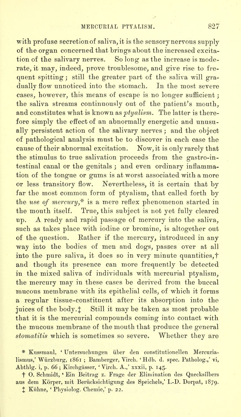 witli profuse secretion of saliva, it is the sensory nervous supply of the organ concerned that brings about the increased excita- tion of the salivary nerves. So long as the increase is mode- rate, it may, indeed, prove troublesome, and give rise to fre- quent spitting; still the greater part of the saliva will gra- dually flow unnoticed into the stomach. In the most severe cases, however, this means of escape is no longer sufficient; the saliva streams continuously out of the patient's mouth, and constitutes what is known as ptyalism. The latter is there- fore simply the effect of an abnormally energetic and unusu- ally persistent action of the salivary nerves ; and the object of pathological analysis must be to discover in each case the cause of their abnormal excitation. Now, it is only rarely that the stimulus to true salivation proceeds from the gastroin- testinal canal or the genitals ; and even ordinary inflamma- tion of the tongue or gums is at worst associated with a more or less transitory flow. Nevertheless, it is certain that by far the most common form of ptyalism, that called forth by the use of mercury * is a mere reflex phenomenon started in the mouth itself. True, this subject is not yet fully cleared up. A ready and rapid passage of mercury into the saliva, such as takes place with iodine or bromine, is altogether out of the question. Rather if the mercury, introduced in any way into the bodies of men and dogs, passes over at all into the pure saliva, it does so in very minute quantities,t and though its presence can more frequently be detected in the mixed saliva of individuals with mercurial ptyalism, the mercury may in these cases be derived from the buccal mucous membrane with its epithelial cells, of which it forms a regular tissue-constituent after its absorption into the juices of the body.J Still it maybe taken as most probable that it is the mercurial compounds coming into contact with the mucous membrane of the mouth that produce the general stomatitis which is sometimes so severe. Whether they are * Kussmaul, ' Untersuchungen über den constitutionellen Mercuria- lismus,' Würzburg, x86i ; Bamberger, Virch. 'Hdb. d. spec. Patholog.,' vi, Abthlg. i, p. 66 ; Kirchgässer, ' Virch. A.,' xxxii, p. 145. f O. Schmidt, ' Ein Beitrag z. Frage der Elimination des Quecksilbers aus dem Körper, mit Berücksichtigung des Speichels,' I.-D. Dorpat, 1879. X Kühne, ' Physiolog. Chemie,' p. 22.